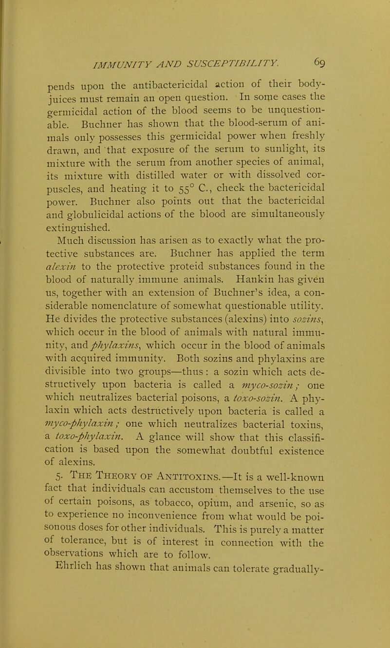 pends upon the antibactericidal action of their body- juices must remain an open question. In some cases the germicidal action of the blood seems to be unquestion- able. Buchner has shown that the blood-serum of ani- mals only possesses this germicidal power when freshly drawn, and that exposure of the serum to sunlight, its mixture with the serum from another species of animal, its mixture with distilled water or with dissolved cor- puscles, and heating it to 550 C, check the bactericidal power. Buchner also points out that the bactericidal and globulicidal actions of the blood are simultaneously extinguished. Much discussion has arisen as to exactly what the pro- tective substances are. Buchner has applied the term alexin to the protective proteid substances found in the blood of naturally immune animals. Hankin has given us, together with an extension of Buchner's idea, a con- siderable nomenclature of somewhat questionable utility. He divides the protective substances (alexins) into sozins, which occur in the blood of animals with natural immu- nity, and phylaxins, which occur in the blood of animals with acquired immunity. Both sozins and phylaxins are divisible into two groups—thus: a sozin which acts de- structively upon bacteria is called a myco-sozin; one which neutralizes bacterial poisons, a toxo-sozin. A phy- laxin which acts destructively upon bacteria is called a myco-phylaxin; one which neutralizes bacterial toxins, a toxo-phylaxin. A glance will show that this classifi- cation is based upon the somewhat doubtful existence of alexins. 5. The Theory of Antitoxins.—It is a well-known fact that individuals can accustom themselves to the use of certain poisons, as tobacco, opium, and arsenic, so as to experience no inconvenience from what would be poi- sonous doses for other individuals. This is purely a matter of tolerance, but is of interest in connection with the observations which are to follow. Ehrlich has shown that animals can tolerate gradually-