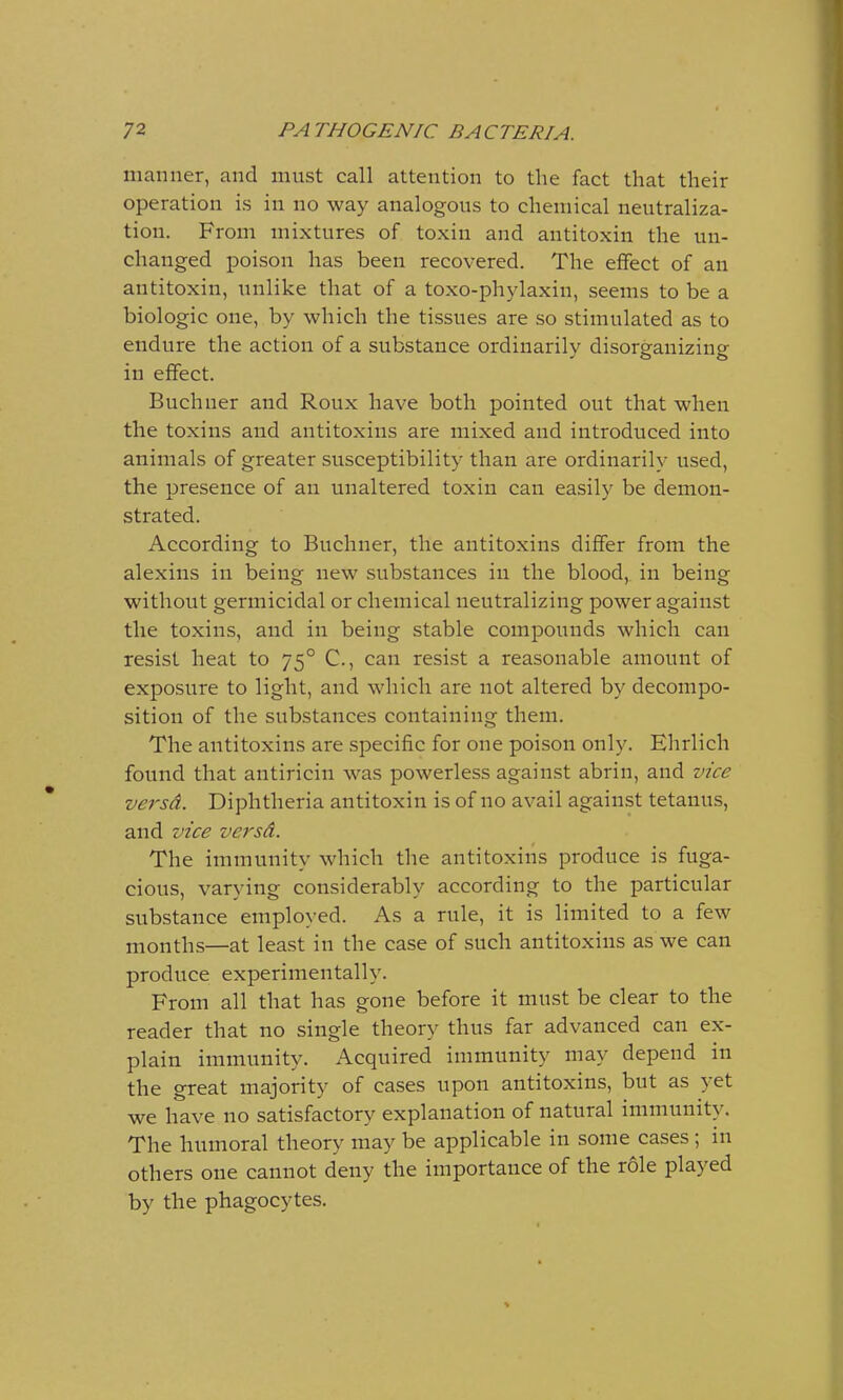 manner, and must call attention to the fact that their operation is in no way analogous to chemical neutraliza- tion. From mixtures of toxin and antitoxin the un- changed poison has been recovered. The effect of an antitoxin, unlike that of a toxo-phylaxin, seems to be a biologic one, by which the tissues are so stimulated as to endure the action of a substance ordinarily disorganizing in effect. Buchuer and Roux have both pointed out that when the toxins and antitoxins are mixed and introduced into animals of greater susceptibility than are ordinarily used, the presence of an unaltered toxin can easily be demon- strated. According to Buchner, the antitoxins differ from the alexins in being new substances in the blood, in being without germicidal or chemical neutralizing power against the toxins, and in being stable compounds which can resist heat to 750 C, can resist a reasonable amount of exposure to light, and which are not altered by decompo- sition of the substances containing them. The antitoxins are specific for one poison only. Ehrlich found that antiricin was powerless against abrin, and vice versd. Diphtheria antitoxin is of no avail against tetanus, and vice versd. The immunity which the antitoxins produce is fuga- cious, varying considerably according to the particular substance employed. As a rule, it is limited to a few months—at least in the case of such antitoxins as we can produce experimentally. From all that has gone before it must be clear to the reader that no single theory thus far advanced can ex- plain immunity. Acquired immunity may depend in the great majority of cases upon antitoxins, but as yet we have no satisfactory explanation of natural immunity. The humoral theory may be applicable in some cases ; in others one cannot deny the importance of the role played by the phagocytes.