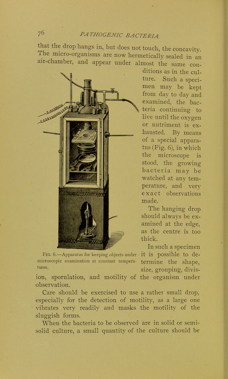 that the drop hangs in, but does not touch, the concavity. The micro-organisms are now hermetically sealed in an air-chamber, and appear under almost the same con- ditions as in the cul- ture. Such a speci- men may be kept from day to day and examined, the bac- teria continuing to live until the oxygen or nutriment is ex- hausted. By means of a special appara- tus (Fig. 6), in which the microscope is stood, the growing bacteria may be watched at any tem- perature, and very exact observations made. The hanging drop should always be ex- amined at the edge, as the centre is too thick. In such a specimen Fig. 6.—Apparatus for keeping objects under it is possible to de- microscopic examination at constant tempera- termine the shape, tures • • i• • size, grouping, divis- ion, sporulatiou, and motility of the organism under observation. Care should be exercised to use a rather small drop, especially for the detection of motility, as a large one vibrates very readily and masks the motility of the sluggish forms. When the bacteria to be observed are in solid or semi- solid culture, a small quantity of the culture should be