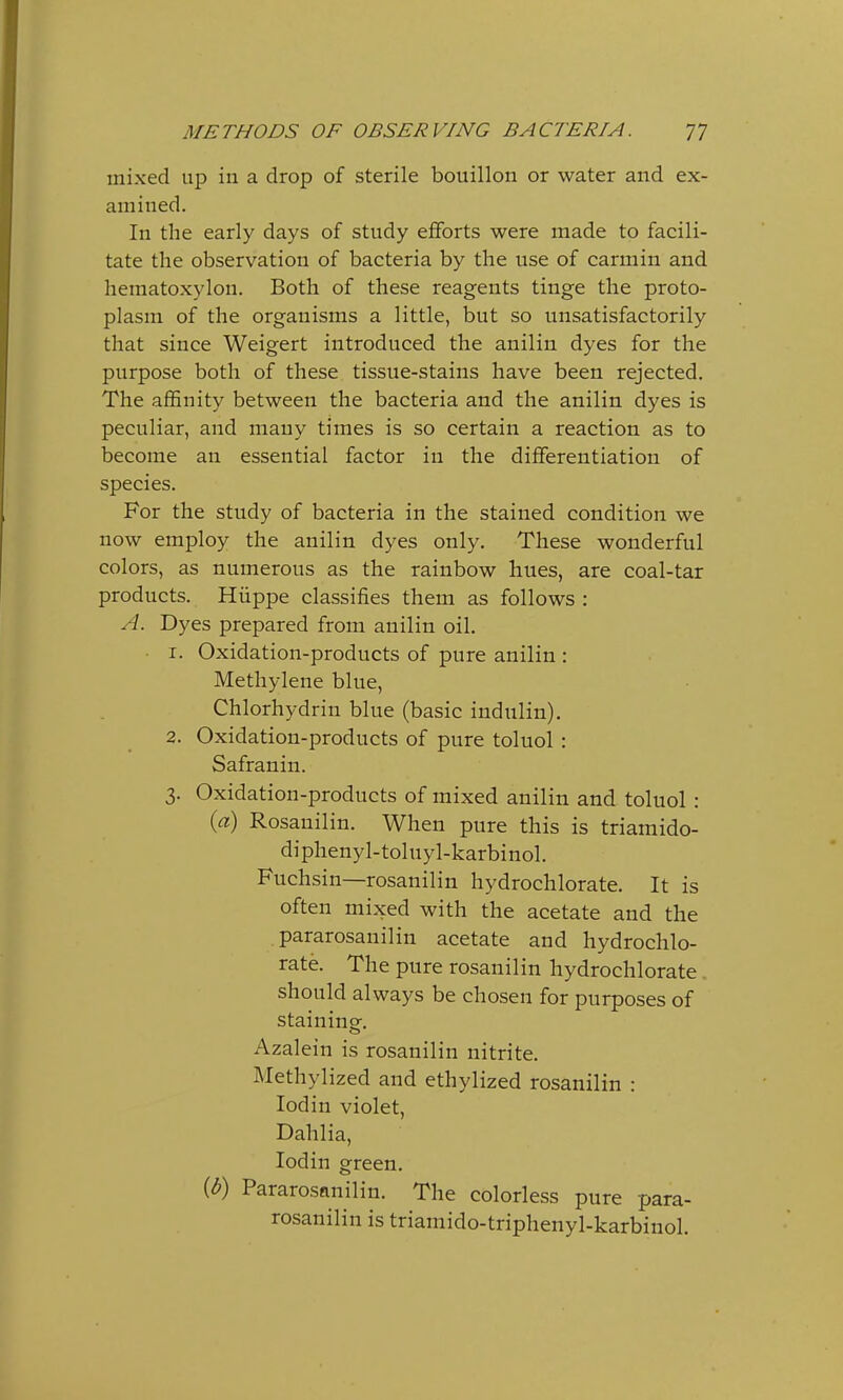 mixed up in a drop of sterile bouillon or water and ex- amined. In the early days of study efforts were made to facili- tate the observation of bacteria by the use of carmin and hematoxylon. Both of these reagents tinge the proto- plasm of the organisms a little, but so unsatisfactorily that since Weigert introduced the anilin dyes for the purpose both of these tissue-stains have been rejected. The affinity between the bacteria and the anilin dyes is peculiar, and many times is so certain a reaction as to become an essential factor in the differentiation of species. For the study of bacteria in the stained condition we now employ the anilin dyes only. These wonderful colors, as numerous as the rainbow hues, are coal-tar products. Hiippe classifies them as follows : A. Dyes prepared from anilin oil. 1. Oxidation-products of pure anilin : Methylene blue, Chlorhydrin blue (basic indulin). 2. Oxidation-products of pure toluol: Safranin. 3. Oxidation-products of mixed anilin and toluol: (a) Rosauilin. When pure this is triamido- diphenyl-toluyl-karbinol. Fuchsin—rosanilin hydrochlorate. It is often mixed with the acetate and the pararosanilin acetate and hydrochlo- rate. The pure rosanilin hydrochlorate should always be chosen for purposes of staining. Azalein is rosanilin nitrite. Methylized and ethylized rosanilin : Iodin violet, Dahlia, Iodin green. {b) Pararosanilin. The colorless pure para- rosanilin is triamido-triphenyl-karbinol.