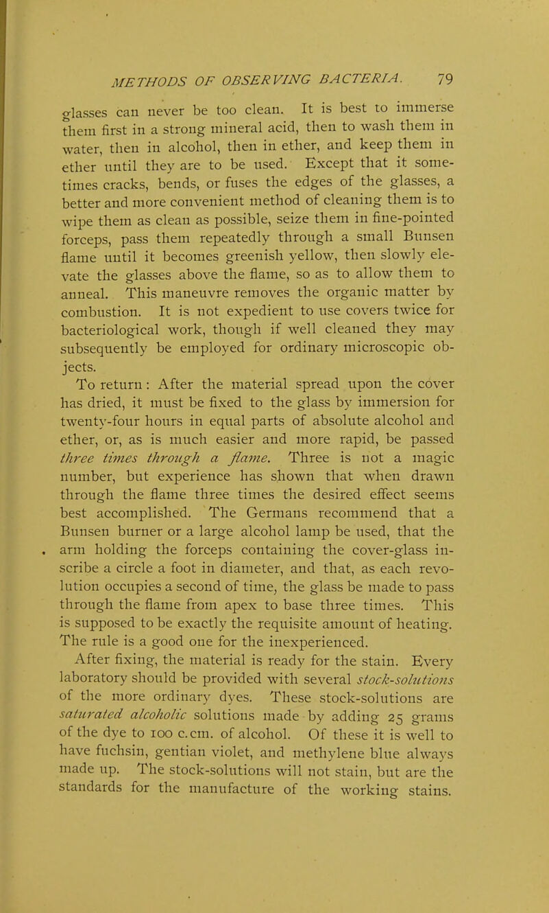 classes can never be too clean. It is best to immerse them first in a strong mineral acid, then to wash them in water, then in alcohol, then in ether, and keep them in ether until they are to be used. Except that it some- times cracks, bends, or fuses the edges of the glasses, a better and more convenient method of cleaning them is to wipe them as clean as possible, seize them in fine-pointed forceps, pass them repeatedly through a small Bunsen flame until it becomes greenish yellow, then slowly ele- vate the glasses above the flame, so as to allow them to anneal. This maneuvre removes the organic matter by combustion. It is not expedient to use covers twice for bacteriological work, though if well cleaned they may subsequently be employed for ordinary microscopic ob- jects. To return : After the material spread upon the cover has dried, it must be fixed to the glass by immersion for twenty-four hours in equal parts of absolute alcohol and ether, or, as is much easier and more rapid, be passed three times through a flame. Three is not a magic number, but experience has shown that when drawn through the flame three times the desired effect seems best accomplished. The Germans recommend that a Bunsen burner or a large alcohol lamp be used, that the arm holding the forceps containing the cover-glass in- scribe a circle a foot in diameter, and that, as each revo- lution occupies a second of time, the glass be made to pass through the flame from apex to base three times. This is supposed to be exactly the requisite amount of heating. The rule is a good one for the inexperienced. After fixing, the material is ready for the stain. Every laboratory should be provided with several stock-solutions of the more ordinary dyes. These stock-solutions are saturated alcoholic solutions made by adding 25 grams of the dye to 100 c.cm. of alcohol. Of these it is well to have fuchsin, gentian violet, and methylene blue always made up. The stock-solutions will not stain, but are the standards for the manufacture of the working stains.