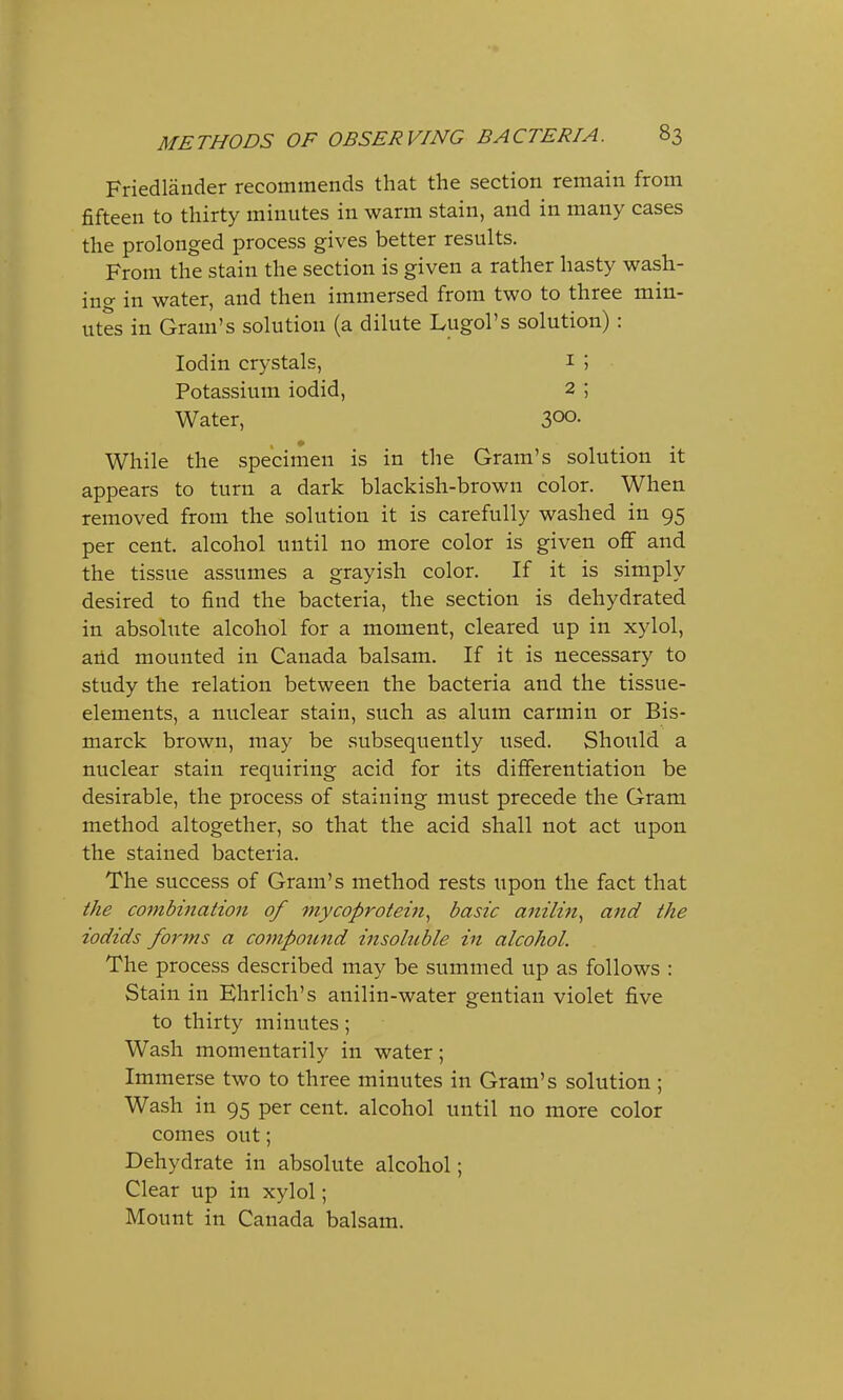 Friedlander recommends that the section remain from fifteen to thirty minutes in warm stain, and in many cases the prolonged process gives better results. From the stain the section is given a rather hasty wash- ing in water, and then immersed from two to three min- utes in Gram's solution (a dilute Lugol's solution): Iodin crystals, 1 ; Potassium iodid, 2 ; Water, 3°°- While the specimen is in the Gram's solution it appears to turn a dark blackish-brown color. When removed from the solution it is carefully washed in 95 per cent, alcohol until no more color is given off and the tissue assumes a grayish color. If it is simply desired to find the bacteria, the section is dehydrated in absolute alcohol for a moment, cleared up in xylol, and mounted in Canada balsam. If it is necessary to study the relation between the bacteria and the tissue- elements, a nuclear stain, such as alum carmin or Bis- marck brown, may be subsequently used. Should a nuclear stain requiring acid for its differentiation be desirable, the process of staining must precede the Gram method altogether, so that the acid shall not act upon the stained bacteria. The success of Gram's method rests upon the fact that the combination of mycoprotein, basic anilin, and the iodids forms a compound insoluble in alcohol. The process described may be summed up as follows : Stain in Ehrlich's anilin-water gentian violet five to thirty minutes; Wash momentarily in water; Immerse two to three minutes in Gram's solution ; Wash in 95 per cent, alcohol until no more color comes out; Dehydrate in absolute alcohol; Clear up in xylol; Mount in Canada balsam.