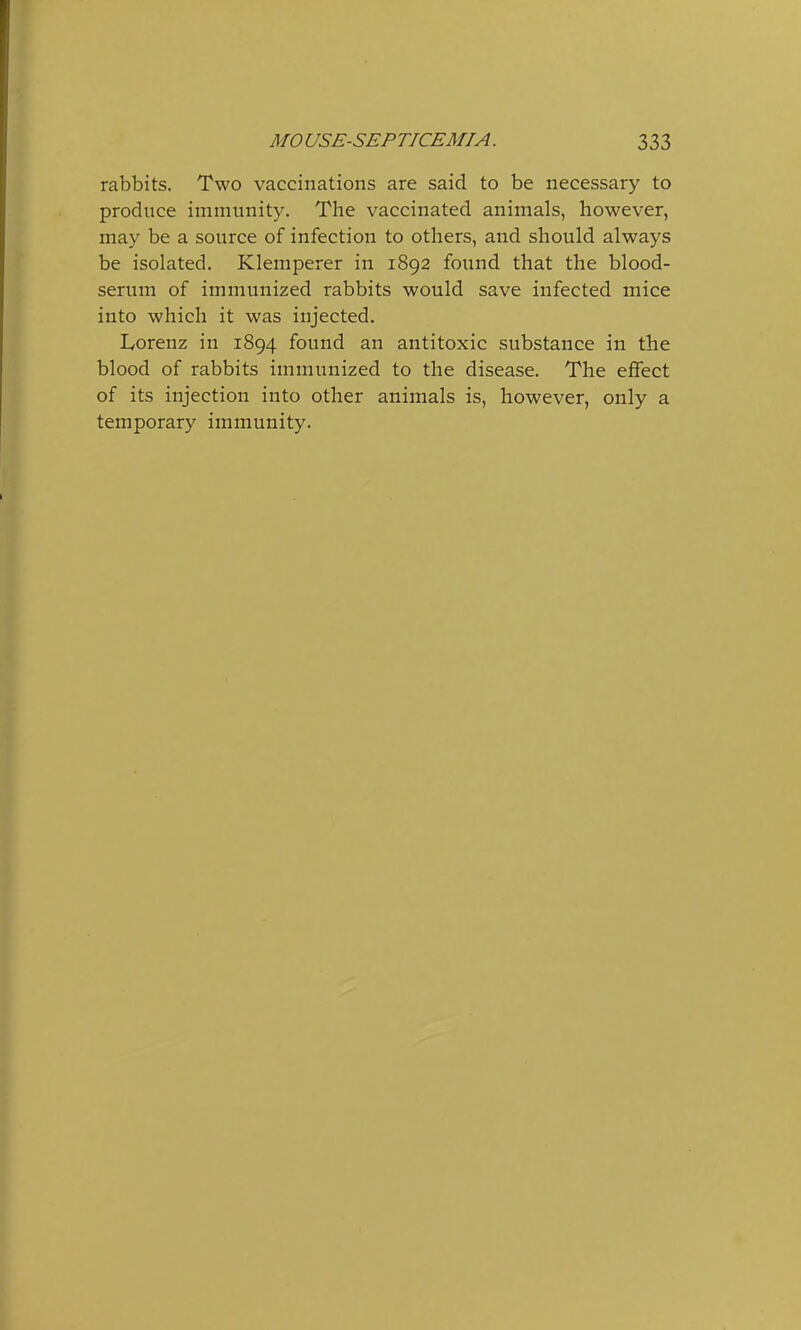 rabbits. Two vaccinations are said to be necessary to produce immunity. The vaccinated animals, however, may be a source of infection to others, and should always be isolated. Klemperer in 1892 found that the blood- serum of immunized rabbits would save infected mice into which it was injected. Lorenz in 1894 found an antitoxic substance in the blood of rabbits immunized to the disease. The effect of its injection into other animals is, however, only a temporary immunity.