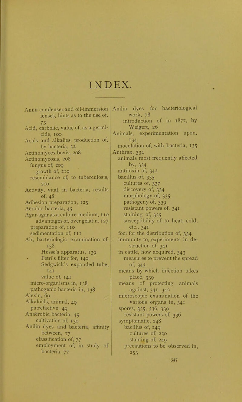 INDEX. Abbe condenser and oil-immersion lenses, hints as to the use of, 73 Acid, carbolic, value of, as a germi- cide, IOO Acids and alkalies, production of, by bacteria, 52 Actinomyces bovis, 208 Actinomycosis, 208 fungus of, 209 growth of, 210 resemblance of, to tuberculosis, 210 Activity, vital, in bacteria, results of, 48 Adhesion preparation, 125 Aerobic bacteria, 45 Agar-agar as a culture-medium, 110 advantages of, over gelatin, 127 preparation of, 110 sedimentation of, 1 r 1 Air, bacteriologic examination of, 138 Hesse's apparatus, 139 Petri's filter for, 140 Sedgwick's expanded tube, 141 value of, 141 micro-organisms in, 138 pathogenic bacteria in, 138 Alexin, 69 Alkaloids, animal, 49 putrefactive, 49 Anaerobic bacteria, 45 cultivation of, 130 Anilin dyes and bacteria, affinity between, 77 classification of, 77 employment of, in study of bacteria, 77 Anilin dyes for bacteriological work, 78 introduction of, in 1877, by Weigert, 26 Animals, experimentation upon, 134 inoculation of, with bacteria, 135 Anthrax, 334 animals most frequently affected by. 334 antitoxin of, 342 bacillus of, 335 cultures of, 337 discovery of, 334 morphology of, 335 pathogeny of, 339 resistant powers of, 341 staining of, 335 susceptibility of, to heat, cold, etc., 341 foci for the distribution of, 334 immunity to, experiments in de- struction of, 341 in cattle, how acquired, 343 measures to prevent the spread of, 343 means by which infection takes place, 339 means of protecting animals against, 341, 342 microscopic examination of the various organs in, 341 spores, 335, 336, 339 resistant powers of, 336 symptomatic, 248 bacillus of, 249 cultures of, 250 staining of, 249 precautions to be observed in, 253