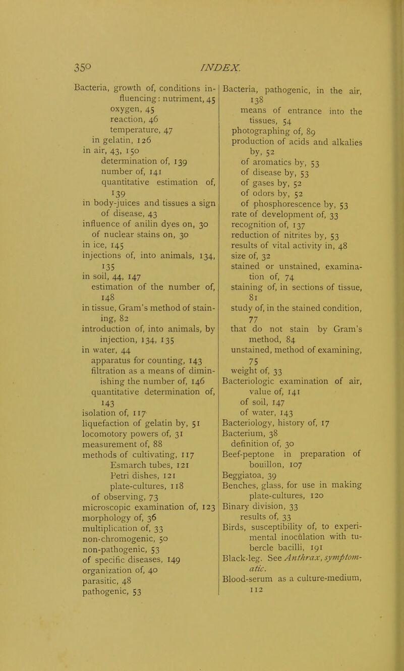 Bacteria, growth of, conditions in- fluencing : nutriment, 45 oxygen, 45 reaction, 46 temperature, 47 in gelatin, 126 in air, 43, 150 determination of, 139 number of, 141 quantitative estimation of, 139 in body-juices and tissues a sign of disease, 43 influence of anilin dyes on, 30 of nuclear stains on, 30 in ice, 145 injections of, into animals, 134, 135 in soil, 44, 147 estimation of the number of, 148 in tissue, Gram's method of stain- ing, 82 introduction of, into animals, by injection, 134, 135 in water, 44 apparatus for counting, 143 filtration as a means of dimin- ishing the number of, 146 quantitative determination of, H3 isolation of, 117 liquefaction of gelatin by, 51 locomotory powers of, 31 measurement of, 88 methods of cultivating, 117 Esmarch tubes, 121 Petri dishes, 121 plate-cultures, 118 of observing, 73 microscopic examination of, 123 morphology of, 36 multiplication of, 33 non-chromogenic, 50 non-pathogenic, 53 of specific diseases, 149 organization of, 40 parasitic, 48 pathogenic, 53 Bacteria, pathogenic, in the air, 138 means of entrance into the tissues, 54 photographing of, 89 production of acids and alkalies by, 52 of aromatics by, 53 of disease by, 53 of gases by, 52 of odors by, 52 of phosphorescence by, 53 rate of development of, 33 recognition of, 137 reduction of nitrites by, 53 results of vital activity in, 48 size of, 32 stained or unstained, examina- tion of, 74 staining of, in sections of tissue, 81 study of, in the stained condition, 77 that do not stain by Gram's method, 84 unstained, method of examining, . 75 weight of, 33 Bacteriologic examination of air, value of, 141 of soil, 147 of water, 143 Bacteriology, history of, 17 Bacterium, 38 definition of, 30 Beef-peptone in preparation of bouillon, 107 Beggiatoa, 39 Benches, glass, for use in making plate-cultures, 120 Binary division, 33 results of, 33 Birds, susceptibility of, to experi- mental inoculation with tu- bercle bacilli, 191 Black-leg. See Anthrax, symptom- atic. Blood-serum as a culture-medium, 112