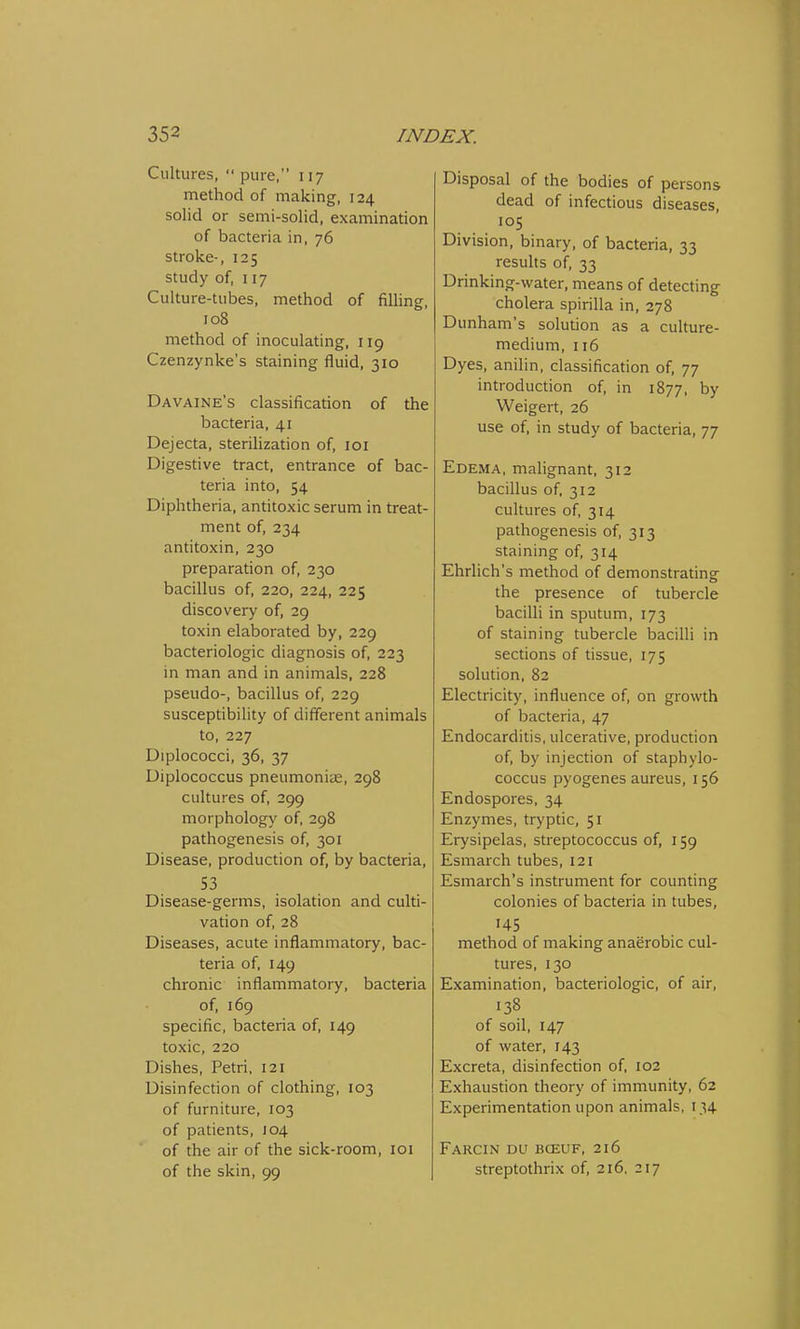 Cultures,  pure, 117 method of making, 124 solid or semi-solid, examination of bacteria in, 76 stroke-, 125 study of, 117 Culture-tubes, method of filling, 108 method of inoculating, 119 Czenzynke's staining fluid, 310 Davaine's classification of the bacteria, 41 Dejecta, sterilization of, 101 Digestive tract, entrance of bac- teria into, 54 Diphtheria, antitoxic serum in treat- ment of, 234 antitoxin, 230 preparation of, 230 bacillus of, 220, 224, 225 discovery of, 29 toxin elaborated by, 229 bacteriologic diagnosis of, 223 in man and in animals, 228 pseudo-, bacillus of, 229 susceptibility of different animals to, 227 Diplococci, 36, 37 Diplococcus pneumoniae, 298 cultures of, 299 morphology of, 298 pathogenesis of, 301 Disease, production of, by bacteria, 53 Disease-germs, isolation and culti- vation of, 28 Diseases, acute inflammatory, bac- teria of, 149 chronic inflammatory, bacteria of, 169 specific, bacteria of, 149 toxic, 220 Dishes, Petri, 121 Disinfection of clothing, 103 of furniture, 103 of patients, 104 of the air of the sick-room, 101 of the skin, 99 Disposal of the bodies of persons dead of infectious diseases, . 105 Division, binary, of bacteria, 33 results of, 33 Drinking-water, means of detecting cholera spirilla in, 278 Dunham's solution as a culture- medium, 116 Dyes, anilin, classification of, 77 introduction of, in 1877, by Weigert, 26 use of, in study of bacteria, 77 Edema, malignant, 312 bacillus of, 312 cultures of, 314 pathogenesis of, 313 staining of, 314 Ehrlich's method of demonstrating the presence of tubercle bacilli in sputum, 173 of staining tubercle bacilli in sections of tissue, 175 solution, 82 Electricity, influence of, on growth of bacteria, 47 Endocarditis, ulcerative, production of, by injection of staphylo- coccus pyogenes aureus, 156 Endospores, 34 Enzymes, tryptic, 51 Erysipelas, streptococcus of, 159 Esmarch tubes, 121 Esmarch's instrument for counting colonies of bacteria in tubes, 145 method of making anaerobic cul- tures, 130 Examination, bacteriologic, of air, 138 of soil, 147 of water, 143 Excreta, disinfection of, 102 Exhaustion theory of immunity, 62 Experimentation upon animals, 134 Farcin du bceuf, 216 streptothrix of, 216, 217