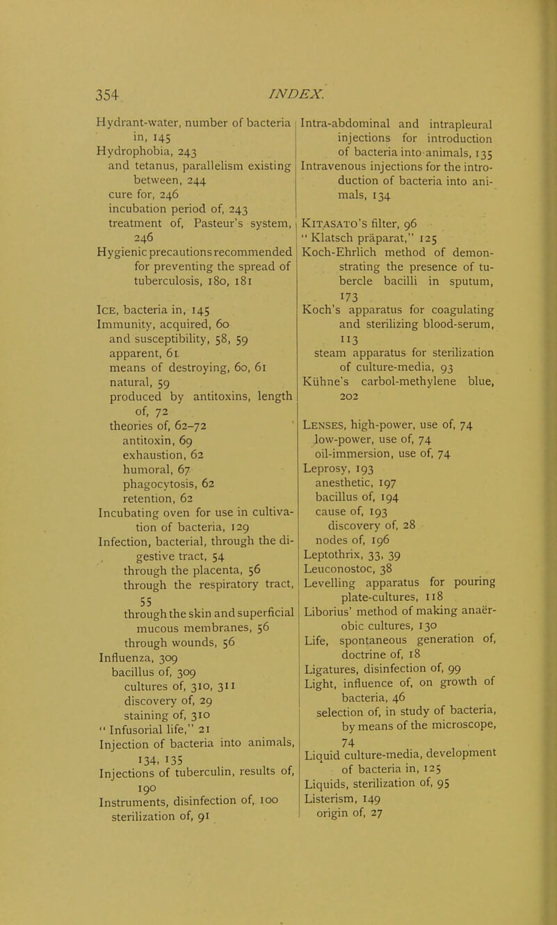 Hydrant-water, number of bacteria in, 145 Hydrophobia, 243 and tetanus, parallelism existing between, 244 cure for, 246 incubation period of, 243 treatment of, Pasteur's system, 246 Hygienic precautions recommended for preventing the spread of tuberculosis, 180, 181 Ice, bacteria in, 145 Immunity, acquired, 60 and susceptibility, 58, 59 apparent, 61 means of destroying, 60, 61 natural, 59 produced by antitoxins, length of, 72 theories of, 62-72 antitoxin, 69 exhaustion, 62 humoral, 67 phagocytosis, 62 retention, 62 Incubating oven for use in cultiva- tion of bacteria, 129 Infection, bacterial, through the di- gestive tract, 54 through the placenta, 56 through the respiratory tract, 55 through the skin and superficial mucous membranes, 56 through wounds, 56 Influenza, 309 bacillus of, 309 cultures of, 310, 311 discovery of, 29 staining of, 310  Infusorial life, 21 Injection of bacteria into animals, 134. 135 Injections of tuberculin, results of, 190 Instruments, disinfection of, 100 sterilization of, 91 Intra-abdominal and intrapleural injections for introduction of bacteria into animals, 135 Intravenous injections for the intro- duction of bacteria into ani- mals, 134 I Kitasato's filter, 96  Klatsch praparat, 125 Koch-Ehrlich method of demon- strating the presence of tu- bercle bacilli in sputum, 173 . Koch's apparatus for coagulating and sterilizing blood-serum, 113 steam apparatus for sterilization of culture-media, 93 Kuhne's carbol-methylene blue, 202 Lenses, high-power, use of, 74 low-power, use of, 74 oil-immersion, use of, 74 Leprosy, 193 anesthetic, 197 bacillus of, 194 cause of, 193 discovery of, 28 nodes of, 196 Leptothrix, 33, 39 Leuconostoc, 38 Levelling apparatus for pouring plate-cultures, 118 Liborius' method of making anaer- obic cultures, 130 Life, spontaneous generation of, doctrine of, 18 Ligatures, disinfection of, 99 Light, influence of, on growth of bacteria, 46 selection of, in study of bacteria, by means of the microscope, 74 Liquid culture-media, development of bacteria in, 125 Liquids, sterilization of, 95 Listerism, 149 origin of, 27