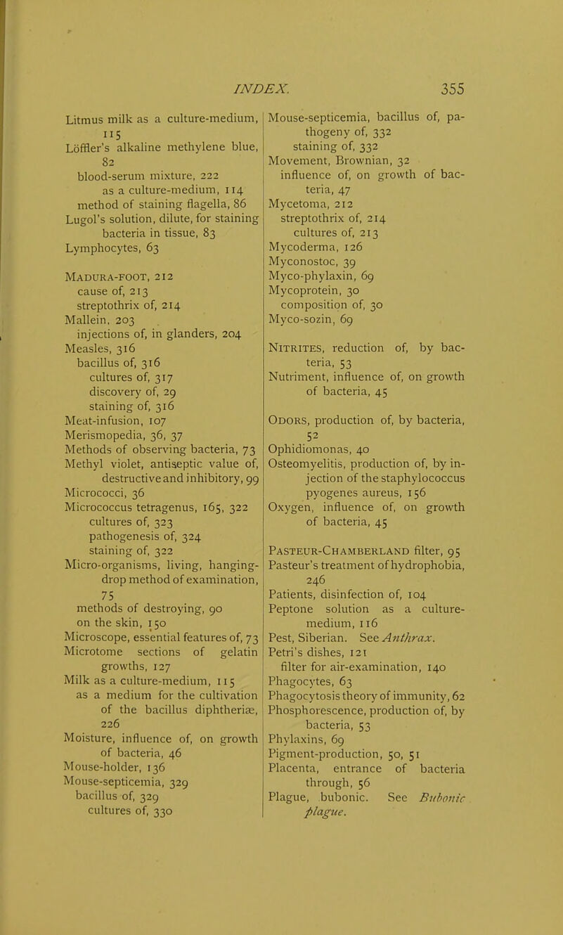 Litmus milk as a culture-medium, 115 Loffler's alkaline methylene blue, 82 blood-serum mixture, 222 as a culture-medium, 114 method of staining flagella, 86 Lugol's solution, dilute, for staining bacteria in tissue, 83 Lymphocytes, 63 Madura-foot, 212 cause of, 213 streptothrix of, 214 Mallein, 203 injections of, in glanders, 204 Measles, 316 bacillus of, 316 cultures of, 317 discovery of, 29 staining of, 316 Meat-infusion, 107 Merismopedia, 36, 37 Methods of observing bacteria, 73 Methyl violet, antiseptic value of, destructive and inhibitory, 99 Micrococci, 36 Micrococcus tetragenus, 165, 322 cultures of, 323 pathogenesis of, 324 staining of, 322 Micro-organisms, living, hanging- drop method of examination, 75 methods of destroying, 90 on the skin, 150 Microscope, essential features of, 73 Microtome sections of gelatin growths, 127 Milk as a culture-medium, 115 as a medium for the cultivation of the bacillus diphtheria?, 226 Moisture, influence of, on growth of bacteria, 46 Mouse-holder, 136 Mouse-septicemia, 329 bacillus of, 329 cultures of, 330 Mouse-septicemia, bacillus of, pa- thogeny of, 332 staining of, 332 Movement, Brownian, 32 influence of, on growth of bac- teria, 47 Mycetoma, 212 streptothrix of, 214 cultures of, 213 Mycoderma, 126 Myconostoc, 39 Myco-phylaxin, 69 Mycoprotein, 30 composition of, 30 Myco-sozin, 69 Nitrites, reduction of, by bac- teria, 53 Nutriment, influence of, on growth of bacteria, 45 Odors, production of, by bacteria, 52 Ophidiomonas, 40 Osteomyelitis, production of, by in- jection of the staphylococcus pyogenes aureus, 156 Oxygen, influence of, on growth of bacteria, 45 Pasteur-Chamberland filter, 95 Pasteur's treatment of hydrophobia, 246 Patients, disinfection of, 104 Peptone solution as a culture- medium, 116 Pest, Siberian. See Anthrax. Petri's dishes, 121 filter for air-examination, 140 Phagocytes, 63 Phagocytosis theory of immunity, 62 Phosphorescence, production of, by bacteria, 53 Phylaxins, 69 Pigment-production, 50, 51 Placenta, entrance of bacteria through, 56 Plague, bubonic. See Bubonic plague.