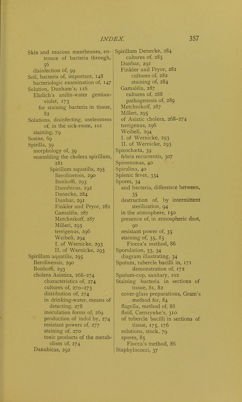 Skin and mucous membranes, en- trance of bacteria through, 56 disinfection of, 99 Soil, bacteria of, important, 148 bacteriologic examination of, 147 Solution, Dunham's, 116 Ehrlich's anilin-water gentian- violet, 173 for staining bacteria in tissue, 82 Solutions, disinfecting, uselessness of, in the sick-room, 101 staining, 79 Sozins, 69 Spirilla, 39 morphology of, 39 resembling the cholera spirillum, 281 Spirillum aquatilis, 295 Berolinensis, 290 Bonhoffi, 293 Danubicus, 292 Denecke, 284 Dunbar, 291 Finkler and Pryor, 281 Gamaleia, 287 Metchnikoff, 287 Milleri, 295 terrigenus, 296 Weibeli, 294 I. of Wernicke, 293 II. of Wernicke, 293 Spirillum aquatilis, 295 Berolinensis, 290 Bonhoffi, 293 cholera Asiatica, 268-274 characteristics of, 274 cultures of, 270-273 distribution of, 274 in drinking-water, means of detecting, 278 inoculation forms of, 269 production of indol by, 274 resistant powers of, 277 staining of, 270 toxic products of the metab- olism of, 274 Danubicus, 292 Spirillum Denecke, 284 cultures of, 285 Dunbar, 291 Finkler and Pryor, 281 cultures of, 282 staining of, 284 Gamaleia, 287 cultures of, 288 pathogenesis of, 289 Metchnikoff, 287 Milleri, 295 of Asiatic cholera, 268-274 terrigenus, 296 Weibeli, 294 I. of Wernicke, 293 II. of Wernicke, 293 Spirochasta, 39 febris recurrentis, 307 Spiromonas, 40 Spirulina, 40 Splenic fever, 334 Spores, 34 and bacteria, difference between, 35 destruction of, by intermittent sterilization, 94 in the atmosphere, 150 presence of, in atmospheric dust, 90 resistant power of, 35 staining of, 35, 85 Fiocca's method, 86 Sporulation, 33, 34 diagram illustrating, 34 Sputum, tubercle bacilli in, 171 demonstration of, 172 Sputum-cup, sanitary, 102 Staining bacteria in sections of tissue, 81, 82 cover-glass preparations, Gram's method for, 84 flagclla, method of, 86 fluid, Czenzynke's, 310 of tubercle bacilli in sections of tissue, 175, 176 solutions, stock, 79 spores, 85 Fiocca's method, 86 Staphylococci, 37