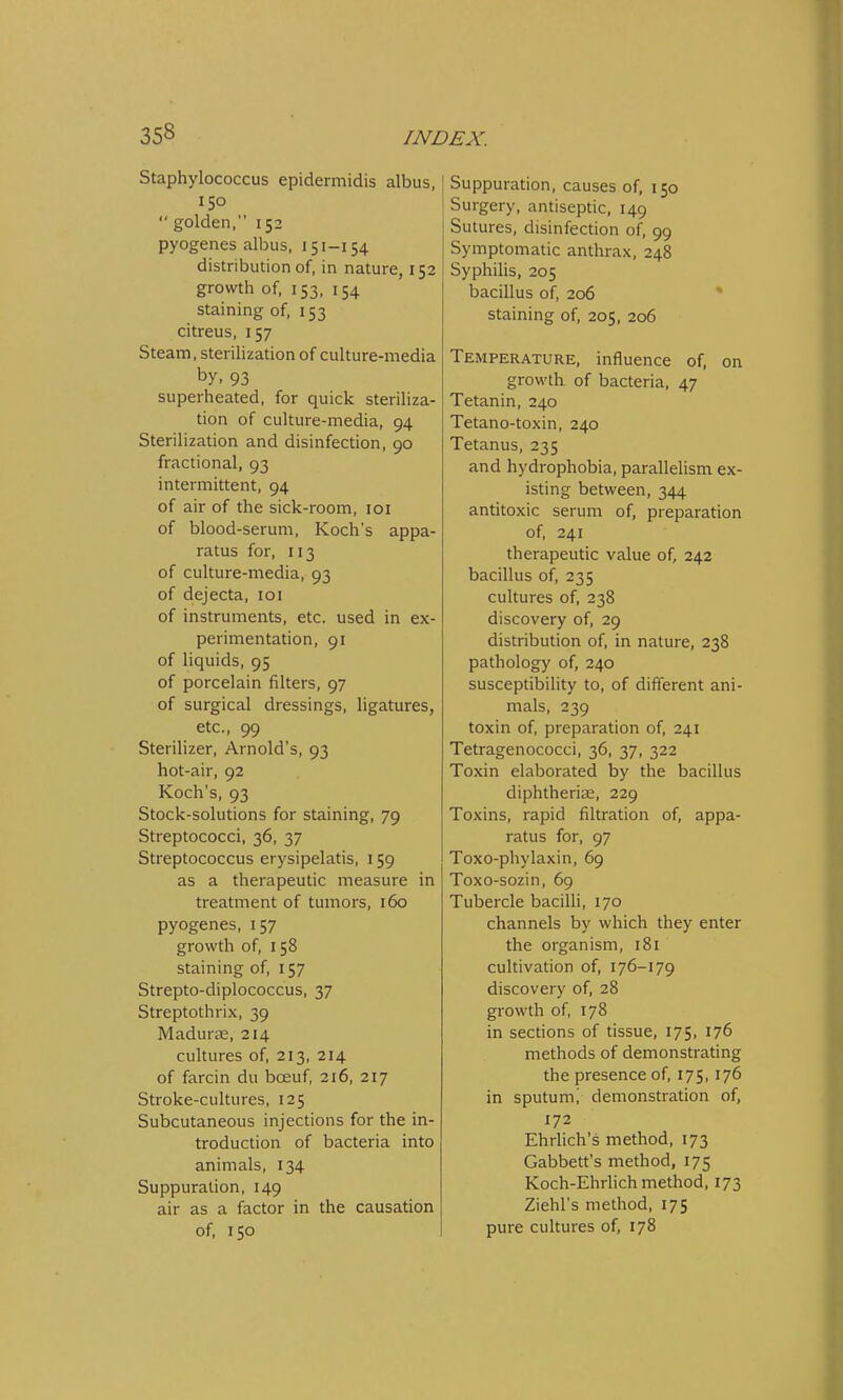 Staphylococcus epidermidis albus, 150  golden, 152 pyogenes albus, 151-154 distribution of, in nature, 152 growth of, 153, 154 staining of, 153 citreus, 157 Steam, sterilization of culture-media by, 93 superheated, for quick steriliza- tion of culture-media, 94 Sterilization and disinfection, 90 fractional, 93 intermittent, 94 of air of the sick-room, 101 of blood-serum, Koch's appa- ratus for, 113 of culture-media, 93 of dejecta, 101 of instruments, etc. used in ex- perimentation, 91 of liquids, 95 of porcelain filters, 97 of surgical dressings, ligatures, etc., 99 Sterilizer, Arnold's, 93 hot-air, 92 Koch's, 93 Stock-solutions for staining, 79 Streptococci, 36, 37 Streptococcus erysipelatis, 159 as a therapeutic measure in treatment of tumors, 160 pyogenes, 157 growth of, 158 staining of, 157 Strepto-diplococcus, 37 Streptothrix, 39 Madurse, 214 cultures of, 213, 214 of farcin du bceuf, 216, 217 Stroke-cultures, 125 Subcutaneous injections for the in- troduction of bacteria into animals, 134 Suppuration, 149 air as a factor in the causation of, 150 Suppuration, causes of, 150 Surgery, antiseptic, 149 Sutures, disinfection of, 99 Symptomatic anthrax, 248 Syphilis, 205 bacillus of, 206 staining of, 205, 206 Temperature, influence of, on growth of bacteria, 47 Tetanin, 240 Tetano-toxin, 240 Tetanus, 235 and hydrophobia, parallelism ex- isting between, 344 antitoxic serum of, preparation of, 241 therapeutic value of, 242 bacillus of, 235 cultures of, 238 discovery of, 29 distribution of, in nature, 238 pathology of, 240 susceptibility to, of different ani- mals, 239 toxin of, preparation of, 241 Tetragenococci, 36, 37, 322 Toxin elaborated by the bacillus diphtheriae, 229 Toxins, rapid filtration of, appa- ratus for, 97 Toxo-phylaxin, 69 Toxo-sozin, 69 Tubercle bacilli, 170 channels by which they enter the organism, 181 cultivation of, 176-179 discovery of, 28 growth of, 178 in sections of tissue, 175, 176 methods of demonstrating the presence of, 175, 176 in sputumi demonstration of, 172 Ehrlich's method, 173 Gabbett's method, 175 Koch-Ehrlich method, 173 Ziehl's method, 175 pure cultures of, 178