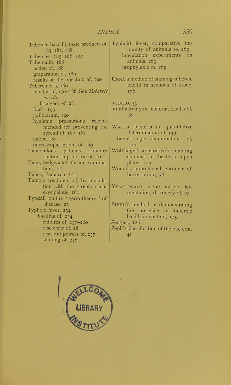 Tubercle baccilli, toxic products of, 185, 187, 188 Tubercles, 185, 186, 187 Tuberculin, 188 action of, 188 preparation of, 189 results of the injection of, 190 Tuberculosis, 169 bacillus of, 170-188. See Tubercle bacilli. discovery of, 28 fowl-, 199 gallinarum, 190 hygienic precautions recom- mended for preventing the spread of, 180, 181 latent, 187 microscopic lesions of, 183 Tuberculous patients, sanitary sputum-cup for use of, 102 Tube, Sedgwick's, for air-examina- tion, 141 Tubes, Esmarch, 121 Tumors, treatment of, by inocula- tion with the streptococcus erysipelatis, 160 Tyndall on the germ theory of disease, 25 Typhoid fever, 254 bacillus of, 254 cultures of, 257-260 discovery of, 28 resistant powers of, 257 staining of, 256 Typhoid fever, comparative im- munity of animals to, 263 inoculation experiments on animals, 263 prophylaxis in, 265 Unna's method of staining tubercle bacilli in sections of tissue, 176 Vibrio, 39 Vital activity in bacteria, results of, 48 Water, bacteria in, quantitative determination of, 143 bacteriologic examination of, 143 Wolf hiigel's apparatus for counting colonies of bacteria upon plates, 143 Wounds, unprotected, entrance of bacteria into, 56 Yeast-plant as the cause of fer- mentation, discovery of, 27 Ziehl's method of demonstrating the presence of tubercle bacilli in sputum, 175 Zooglea, 126 Zoph's classification of the bacteria, 4i