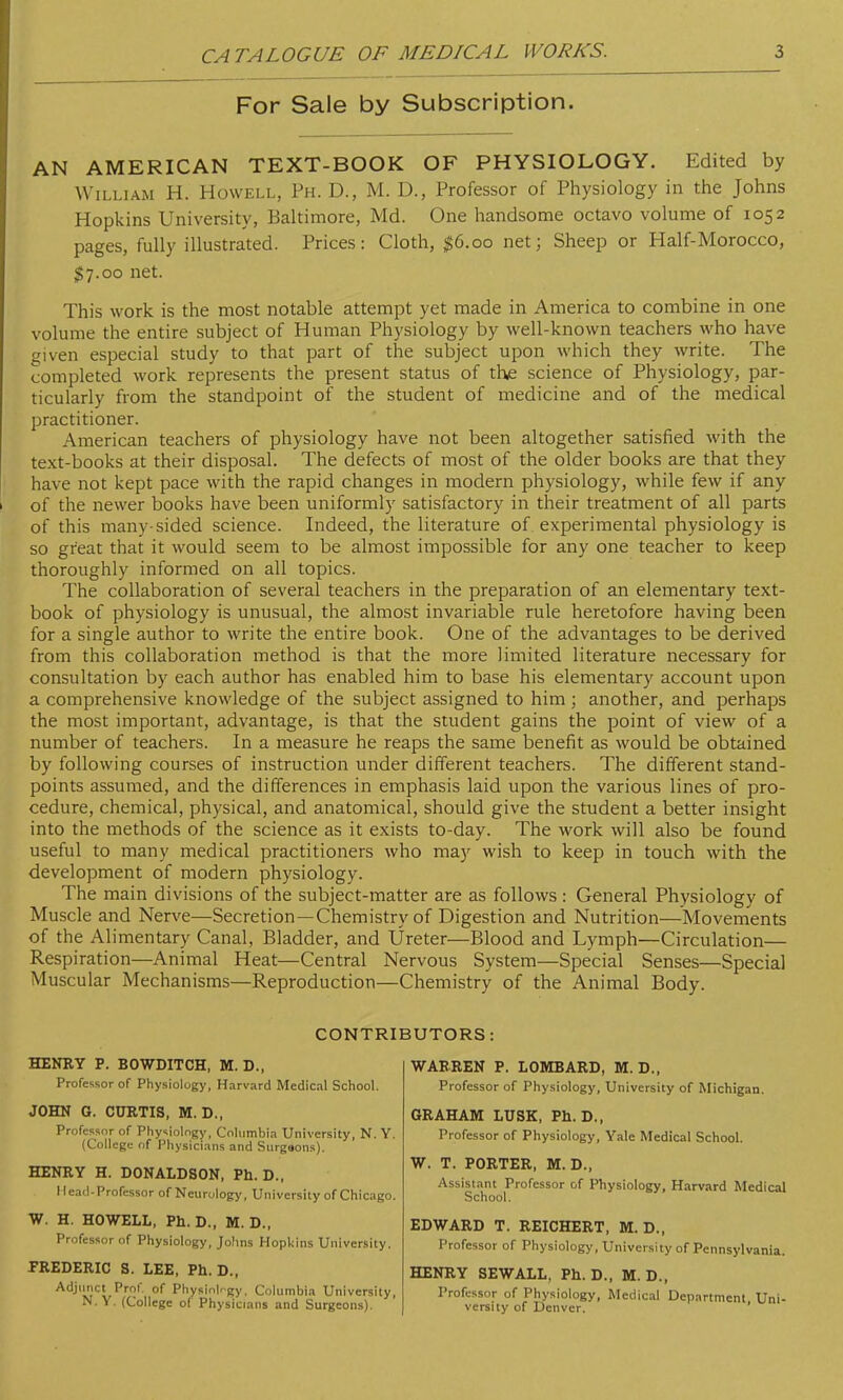 For Sale by Subscription. AN AMERICAN TEXT-BOOK OF PHYSIOLOGY. Edited by William H. Howell, Ph. D., M. U., Professor of Physiology in the Johns Hopkins University, Baltimore, Md. One handsome octavo volume of 1052 pages, fully illustrated. Prices: Cloth, $6.00 net; Sheep or Half-Morocco, §7.00 net. This work is the most notable attempt yet made in America to combine in one volume the entire subject of Human Physiology by well-known teachers who have given especial study to that part of the subject upon which they write. The completed work represents the present status of the science of Physiology, par- ticularly from the standpoint of the student of medicine and of the medical practitioner. American teachers of physiology have not been altogether satisfied with the text-books at their disposal. The defects of most of the older books are that they have not kept pace with the rapid changes in modern physiology, while few if any of the newer books have been uniformly satisfactory in their treatment of all parts of this man)-sided science. Indeed, the literature of experimental physiology is so great that it would seem to be almost impossible for any one teacher to keep thoroughly informed on all topics. The collaboration of several teachers in the preparation of an elementary text- book of physiology is unusual, the almost invariable rule heretofore having been for a single author to write the entire book. One of the advantages to be derived from this collaboration method is that the more limited literature necessary for consultation by each author has enabled him to base his elementary account upon a comprehensive knowledge of the subject assigned to him; another, and perhaps the most important, advantage, is that the student gains the point of view of a number of teachers. In a measure he reaps the same benefit as would be obtained by following courses of instruction under different teachers. The different stand- points assumed, and the differences in emphasis laid upon the various lines of pro- cedure, chemical, physical, and anatomical, should give the student a better insight into the methods of the science as it exists to-day. The work will also be found useful to many medical practitioners who may wish to keep in touch with the development of modern physiology. The main divisions of the subject-matter are as follows : General Physiology of Muscle and Nerve—Secretion—Chemistry of Digestion and Nutrition—Movements of the Alimentary Canal, Bladder, and Ureter—Blood and Lymph—Circulation— Respiration—Animal Heat—Central Nervous System—Special Senses—Special Muscular Mechanisms—Reproduction—Chemistry of the Animal Body. CONTRI HENRY P. BOWDITCH, M. D., Professor of Physiology, Harvard Medical School. JOHN G. CURTIS, M. D., Professor of Physiology, Columbia University, N. Y. (College of Physicians and Surgaons). HENRY H. DONALDSON, Ph. D., I lead-Professor of Neurology, University of Chicago. W. H. HOWELL, Ph.D., M. D., Professor of Physiology, Johns Hopkins University. PREDERIC S. LEE, Ph. D., A4ili5Ci Pro1' °f Physiology, Columbia University, N. Y. (College of Physicians and Surgeons). iUTORS: WARREN P. LOMBARD, M. D., Professor of Physiology, University of Michigan. GRAHAM LUSK, Ph.D., Professor of Physiology, Yale Medical School. W. T. PORTER, M. D., Assistant Professor of Physiology, Harvard Medical School. EDWARD T. REICHERT, M. D., Professor of Physiology, University of Pennsylvania. HENRY SEWALL, Ph.D., M. D., Professor of Physiology, Medical Department. Uni- versity of Denver.