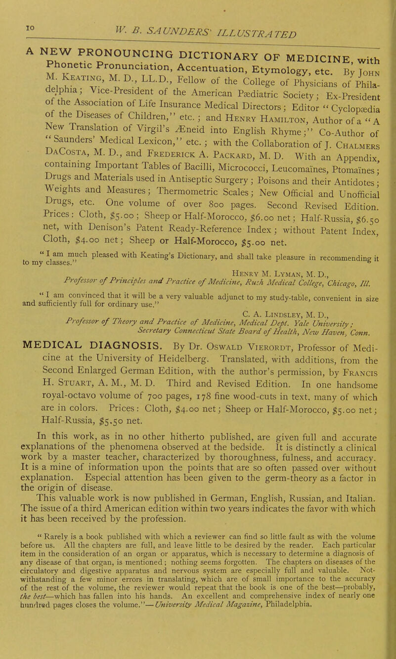 IO w. A NEW PRONOUNCING DICTIONARY OF MEDICINE with Phonetic Pronunciation, Accentuation, Etymology, etc. By Tohn M Keating, M. D LL.D., Fellow of the College of Physicians o/phT delphia; Vice-President of the American Pediatric Society; Ex-President of the Association of Life Insurance Medical Directors; Editor  Cyclopedia of the Diseases of Children, etc.; and Henry Hamilton, Author of a - A New Translation of Virgil's ^neid into English Rhyme; Co-Author of Saunders' Medical Lexicon, etc. ; with the Collaboration of J. Chalmers DaCosta, M. D., and Frederick A. Packard, M. D. With an Appendix containing Important Tables of Bacilli, Micrococci, Leucomaines, Ptomaines • Drugs and Materials used in Antiseptic Surgery ; Poisons and their Antidotes• Weights and Measures; Thermometric Scales; New Official and Unofficial Drugs, etc. One volume of over 800 pages. Second Revised Edition. Prices: Cloth, $5.00; Sheep or Half-Morocco, #6.00 net; Half-Russia, $6.50 net, with Denison's Patent Ready-Reference Index; without Patent Index, Cloth, $4.00 net; Sheep or Half-Morocco, 55.00 net. to my da™eSn'',Ch pleaSCd W'tb Keating's Dictionary, and shall take pleasure in recommending it Henry M. Lyman, M. D., Professor of Principles and Practice of Medicine, Rush Medical College, Chicago, III.  I am convinced that it will be a very valuable adjunct to my study-table, convenient in size and sufficiently full for ordinary use. C. A. Lindsley, M. D., Professor of Theory and Practice of Medicine, Medical Dept. Yale University ; Secretary Connecticut State Board of Health, New Haven, Conn. MEDICAL DIAGNOSIS. By Dr. Oswald Vierordt, Professor of Medi- cine at the University of Heidelberg. Translated, with additions, from the Second Enlarged German Edition, with the author's permission, by Francis H. Stuart, A.M., M. D. Third and Revised Edition. In one handsome royal-octavo volume of 700 pages, 178 fine wood-cuts in text, many of which are in colors. Prices: Cloth, #4.00 net; Sheep or Half-Morocco, #5.00 net; Half-Russia, $5.50 net. In this work, as in no other hitherto published, are given full and accurate explanations of the phenomena observed at the bedside. It is distinctly a clinical work by a master teacher, characterized by thoroughness, fulness, and accuracy. It is a mine of information upon the points that are so often passed over without explanation. Especial attention has been given to the germ-theory as a factor in the origin of disease. This valuable work is now published in German, English, Russian, and Italian. The issue of a third American edition within two years indicates the favor with which it has been received by the profession.  Rarely is a book published with which a reviewer can find so little fault as with the volume before us. All the chapters are full, and leave little to be desired by the reader. Each particular item in the consideration of an organ or apparatus, which is necessary to determine a diagnosis of any disease of that organ, is mentioned ; nothing seems forgotten. The chapters on diseases of the circulatory and digestive apparatus and nervous system are especially full and valuable. Not- withstanding a few minor errors in translating, which are of small importance to the accuracy of the rest of the volume, the reviewer would repeat that the book is one of the best—probably, the best—which has fallen into his hands. An excellent and comprehensive index of nearly one hundred pages closes the volume.—University Medical Magazine, Philadelphia.