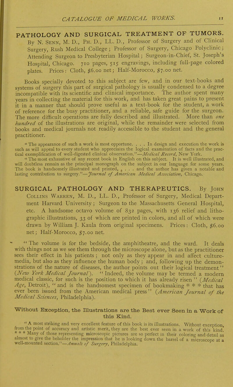 PATHOLOGY AND SURGICAL TREATMENT OF TUMORS. By N. Senn, M. D., Ph. D., LL. D., Professor of Surgery and of Clinical Surgery, Rush Medical College ; Professor of Surgery, Chicago Polyclinic; Attending Surgeon to Presbyterian Hospital j Surgeon-in-Chief, St. Joseph's Hospital, Chicago. 710 pages, 515 engravings, including full-page colored plates. Prices: Cloth, $6.00 net; Half-Morocco, $7.00 net. Books specially devoted to this subject are few, and in our text-books and systems of surgery this part of surgical pathology is usually condensed to a degree incompatible with its scientific and clinical importance. The author spent many years in collecting the material for this work, and has taken great pains to present it in a manner that should prove useful as a text-book for the student, a work of reference for the busy practitioner, and a reliable, safe guide for the surgeon. The more difficult operations are fully described and illustrated. More than one hundred of the illustrations are original, while the remainder were selected from books and medical journals not readily accessible to the student and the general practitioner.  The appearance of such a work is most opportune. ... In design and execution the work is such as will appeal to every student who appreciates the logical examination of facts and the prac- tical exemplification of well-digested clinical observation.—Medical Record, New York.  The most exhaustive of any recent book in English on this subject. It is well illustrated, and will doubtless remain as the principal monograph on the subject in our language for some years. The book is handsomely illustrated and printed, .... and the author has given a notable and lasting contribution to surgery.—Journal of American Medical Association, Chicago. SURGICAL PATHOLOGY AND THERAPEUTICS. By John Collins Warren, M. D., LL. D., Professor of Surgery, Medical Depart- ment Harvard University; Surgeon to the Massachusetts General Hospital, etc. A handsome octavo volume of 832 pages, with 136 relief and litho- graphic illustrations, 33 of which are printed in colors, and all of which were drawn by William J. Kaula from original specimens. Prices: Cloth, $6.00 net; Half-Morocco, $7.00 net.  The volume is for the bedside, the amphitheatre, and the ward. It deals with things not as we see them through the microscope alone, but as the practitioner sees their effect in his patients ; not only as they appear in and affect culture- media, but also as they influence the human body ; and, following up the demon- strations of the nature of diseases, the author points out their logical treatment'' {New York Medical Journal).  Indeed, the volume may be termed a modern medical classic, for such is the position to which it has already risen  {Medical Age, Detroit),  and is the handsomest specimen of bookmaking * * * that has ever been issued from the American medical press {American Journal of the Medical Sciences, Philadelphia). Without Exception, the Illustrations are the Best ever Seen in a Work of this Kind.  A most striking and very excellent feature of this book is its illustrations. Without exception, from the point of accuracy and artistic merit, they are the best ever seen in a work of this kind! * * * Many of those representing microscopic pictures are so perfect in their coloring and detail as almost to give the beholder the impression that he is looking down the barrel of a microscope at a well-mounted section.—Annals of Surgery, Philadelphia.