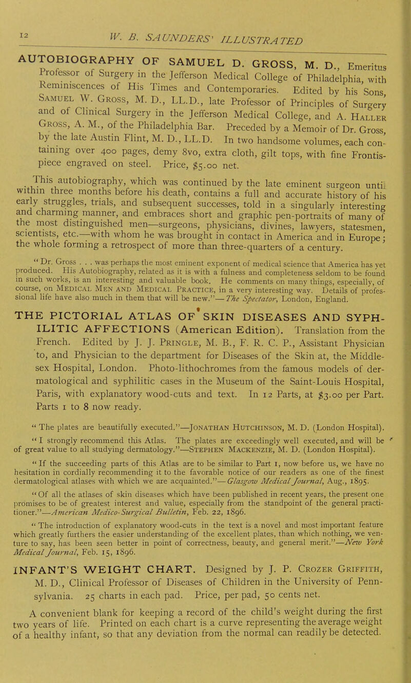 AUTOBIOGRAPHY OF SAMUEL D. GROSS, M. D., Emeritus Professor of Surgery in the Jefferson Medical College of Philadelphia, with Reminiscences of His Times and Contemporaries. Edited by his Sons Samuel W. Gross, M. D., LL.D., late Professor of Principles of Surgery and of Clinical Surgery in the Jefferson Medical College, and A. Haller Gross, A. M., of the Philadelphia Bar. Preceded by a Memoir of Dr Gross by the late Austin Flint, M. D, LL.D. In two handsome volumes, each con- taining over 400 pages, demy 8vo, extra cloth, gilt tops, with fine Frontis- piece engraved on steel. Price, #5.00 net. This autobiography, which was continued by the late eminent surgeon unti within three months before his death, contains a full and accurate history of his early struggles, trials, and subsequent successes, told in a singularly interesting and charming manner, and embraces short and graphic pen-portraits of many of the most distinguished men—surgeons, physicians, divines, lawyers, statesmen, scientists, etc.—with whom he was brought in contact in America and in Europe : the whole forming a retrospect of more than three-quarters of a century.  Dr. Gross . . . was perhaps the most eminent exponent of medical science that America has yet produced. His Autobiography, related as it is with a fulness and completeness seldom to be found in such works, is an interesting and valuable book. He comments on many things, especially, of course, on Medical Men and Medical Practice, in a very interesting way. Details of profes- sional life have also much in them that will be new.—The Spectator, London, England. THE PICTORIAL ATLAS OF* SKIN DISEASES AND SYPH- ILITIC AFFECTIONS (American Edition). Translation from the French. Edited by J. J. Pringle, M. B., F. R. C. P., Assistant Physician to, and Physician to the department for Diseases of the Skin at, the Middle- sex Hospital, London. Photo-lithochromes from the famous models of der- matological and syphilitic cases in the Museum of the Saint-Louis Hospital, Paris, with explanatory wood-cuts and text. In 12 Parts, at $3.00 per Part. Parts 1 to 8 now ready. The plates are beautifully executed.—Jonathan Hutchinson, M. D. (London Hospital).  I strongly recommend this Atlas. The plates are exceedingly well executed, and will be of great value to all studying dermatology.—Stephen Mackenzie, M. D. (London Hospital).  If the succeeding parts of this Atlas are to be similar to Part I, now before us, we have no hesitation in cordially recommending it to the favorable notice of our readers as one of the finest dermatological atlases with which we are acquainted.—Glasgow Medical Journal, Aug., 1895. Of all the atlases of skin diseases which have been published in recent years, the present one promises to be of greatest interest and value, especially from the standpoint of the general practi- tioner.—American Medico-Surgical Bulletin, Feb. 22, 1896.  The introduction of explanatory wood-cuts in the text is a novel and most important feature which greatly furthers the easier understanding of the excellent plates, than which nothing, we ven- ture to say, has been seen better in point of correctness, beauty, and general merit.—Nnv York Medical Journal, Feb. 15, 1896. INFANT'S WEIGHT CHART. Designed by J. P. Crozer Griffith, M. D., Clinical Professor of Diseases of Children in the University of Penn- sylvania. 25 charts in each pad. Price, per pad, 50 cents net. A convenient blank for keeping a record of the child's weight during the first two years of life. Printed on each chart is a curve representing the average weight of a healthy infant, so that any deviation from the normal can readily be detected.