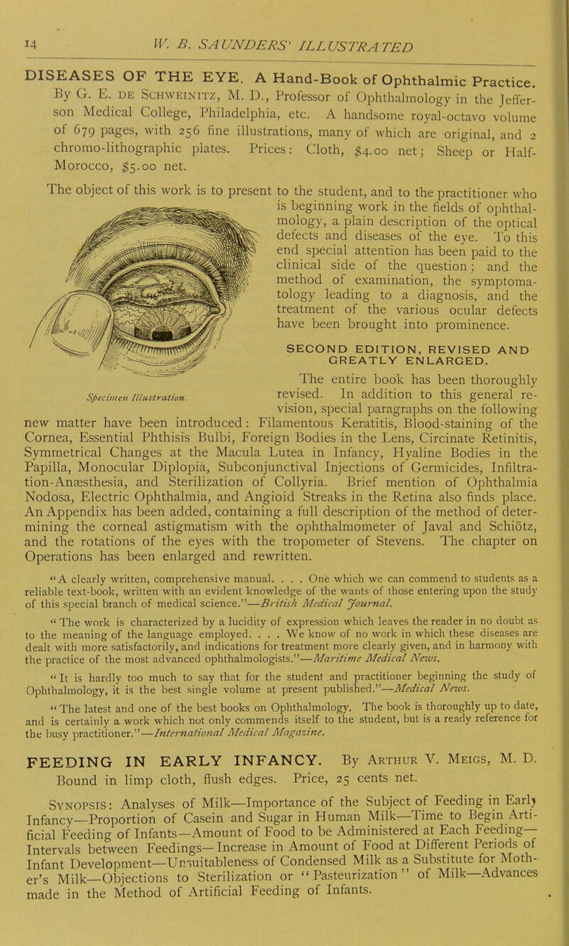 DISEASES OF THE EYE. A Hand-Book of Ophthalmic Practice. By G. E. de Schweinitz, M. D., Professor of Ophthalmology in the Jeffer- son Medical College, Philadelphia, etc. A handsome royal-octavo volume of 679 pages, with 256 fine illustrations, many of which are original, and 2 chromo-lithographic plates. Prices: Cloth, $4.00 net; Sheep or Half- Morocco, $5.00 net. The object of this work is to present to the student, and to the practitioner who is beginning work in the fields of ophthal- mology, a plain description of the optical defects and diseases of the eye. To this end special attention has been paid to the clinical side of the question; and the method of examination, the symptoma- tology leading to a diagnosis, and the treatment of the various ocular defects have been brought into prominence. SECOND EDITION, REVISED AND GREATLY ENLARGED. The entire book has been thoroughly specimen illustration. revised. In addition to this general re- vision, special paragraphs on the following new matter have been introduced: Filamentous Keratitis, Blood-staining of the Cornea, Essential Phthisis Bulbi, Foreign Bodies in the Lens, Circinate Retinitis, Symmetrical Changes at the Macula Lutea in Infancy, Hyaline Bodies in the Papilla, Monocular Diplopia, Subconjunctival Injections of Germicides, Infiltra- tion-Anaesthesia, and Sterilization of Collyria. Brief mention of Ophthalmia Nodosa, Electric Ophthalmia, and Angioid Streaks in the Retina also finds place. An Appendix has been added, containing a full description of the method of deter- mining the corneal astigmatism with the ophthalmometer of Javal and Schiotz, and the rotations of the eyes with the tropometer of Stevens. The. chapter on Operations has been enlarged and rewritten. A clearly written, comprehensive manual. . . . One which we can commend to students as a reliable text-book, written with an evident knowledge of the wants of those entering upon the study of this special branch of medical science.—British Medical Journal.  The work is characterized by a lucidity of expression which leaves the reader in no doubt as to the meaning of the language employed. . . . We know of no work in which these diseases are dealt with more satisfactorily, and indications for treatment more clearly given, and in harmony with the practice of the most advanced ophthalmologists.—Maritime Medical News.  It is hardly too much to say that for the student and practitioner beginning the study of Ophthalmology, it is the best single volume at present published.—Medical News.  The latest and one of the best books on Ophthalmology. The book is thoroughly up to date, and is certainly a work which not only commends itself to the student, but is a ready reference for the busy practitioner.—International Medical Magazine. FEEDING IN EARLY INFANCY. By Arthur V. Meigs, M. D. Bound in limp cloth, flush edges. Price, 25 cents net. Synopsis : Analyses of Milk—Importance of the Subject of Feeding in Earl) Infancy—Proportion of Casein and Sugar in Human Milk—Time to Begin Arti- ficial Feeding of Infants—Amount of Food to be Administered at Each Feeding- Intervals between Feedings—Increase in Amount of Food at Different Periods of Infant Development—Umuitableness of Condensed Milk as a Substitute for Moth- er's Milk—Objections to Sterilization or Pasteurization of Milk—Advances made in the Method of Artificial Feeding of Infants.