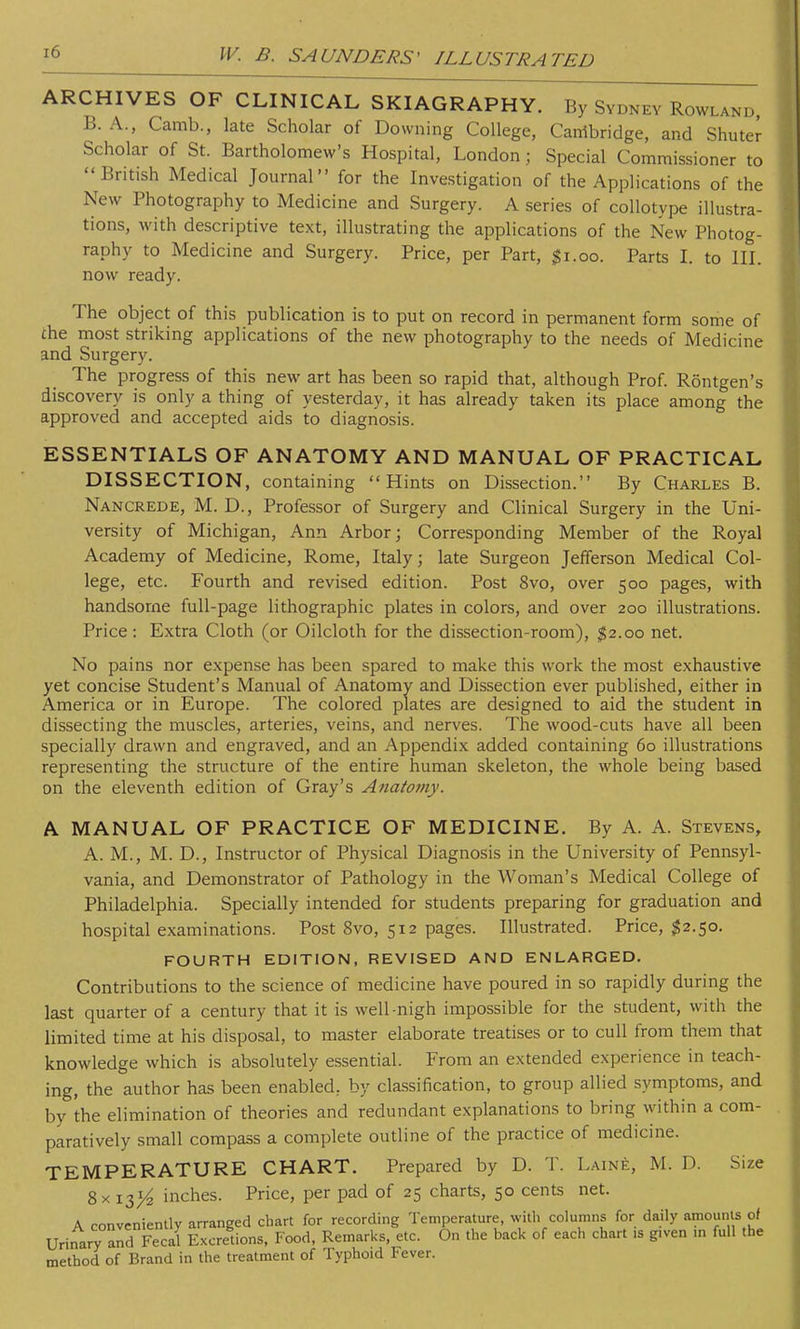 ARCHIVES OF CLINICAL SKIAGRAPHY. By Sydney Rowland, B. A., Camb., late Scholar of Downing College, Cambridge, and Shuter Scholar of St. Bartholomew's Hospital, London; Special Commissioner to British Medical Journal for the Investigation of the Applications of the New Photography to Medicine and Surgery. A series of collotype illustra- tions, with descriptive text, illustrating the applications of the New Photog- raphy to Medicine and Surgery. Price, per Part, #1.00. Parts I. to III. now ready. The object of this publication is to put on record in permanent form some of che most striking applications of the new photography to the needs of Medicine and Surgery. The progress of this new art has been so rapid that, although Prof. Rontgen's discovery is only a thing of yesterday, it has already taken its place among the approved and accepted aids to diagnosis. ESSENTIALS OF ANATOMY AND MANUAL OF PRACTICAL DISSECTION, containing Hints on Dissection. By Charles B. Nancrede, M. D., Professor of Surgery and Clinical Surgery in the Uni- versity of Michigan, Ann Arbor; Corresponding Member of the Royal Academy of Medicine, Rome, Italy; late Surgeon Jefferson Medical Col- lege, etc. Fourth and revised edition. Post 8vo, over 500 pages, with handsome full-page lithographic plates in colors, and over 200 illustrations. Price : Extra Cloth (or Oilcloth for the dissection-room), $2.00 net. No pains nor expense has been spared to make this work the most exhaustive yet concise Student's Manual of Anatomy and Dissection ever published, either in America or in Europe. The colored plates are designed to aid the student in dissecting the muscles, arteries, veins, and nerves. The wood-cuts have all been specially drawn and engraved, and an Appendix added containing 60 illustrations representing the structure of the entire human skeleton, the whole being based on the eleventh edition of Gray's Anatomy. A MANUAL OF PRACTICE OF MEDICINE. By A. A. Stevens, A. M., M. D., Instructor of Physical Diagnosis in the University of Pennsyl- vania, and Demonstrator of Pathology in the Woman's Medical College of Philadelphia. Specially intended for students preparing for graduation and hospital examinations. Post 8vo, 512 pages. Illustrated. Price, $2.50. FOURTH EDITION, REVISED AND ENLARGED. Contributions to the science of medicine have poured in so rapidly during the last quarter of a century that it is well-nigh impossible for the student, with the limited time at his disposal, to master elaborate treatises or to cull from them that knowledge which is absolutely essential. From an extended experience in teach- ing, the author has been enabled, by classification, to group allied symptoms, and by the elimination of theories and redundant explanations to bring within a com- paratively small compass a complete outline of the practice of medicine. TEMPERATURE CHART. Prepared by D. T. Laine, M. D. Size 8x 13^ inches. Price, per pad of 25 charts, 50 cents net. A conveniently arranged chart for recording Temperature, with columns for daily amounts of Urinary and Fecal Excretions, Food, Remarks, etc. On the back of each chart .5 gtven m full the method of Brand in the treatment of Typhoid Fever.