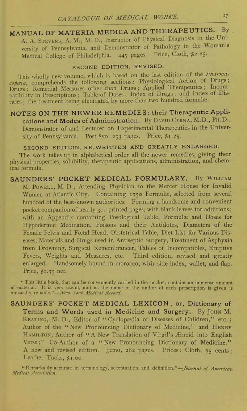 MANUAL OF MATERIA MEDICA AND THERAPEUTICS. By A. A. Stevens, A. M., M. D., Instructor of Physical Diagnosis in the Uni- versity of Pennsylvania, and Demonstrator of Pathology in the Woman's Medical College of Philadelphia. 445 PaSes- Price> Cloth' #2,25' SECOND EDITION, REVISED. This wholly new volume, which is based on the last edition of the Pharma- copeia, comprehends the following sections: Physiological Action of Drugs; Drugs; Remedial Measures other than Drugs; Applied Therapeutics; Incom- patibilitv in Prescriptions; . Table of Doses; Index of Drugs; and Index of Dis- eases ; the treatment being elucidated by more than two hundred formulae. NOTES ON THE NEWER REMEDIES : their Therapeutic Appli- cations and Modes of Administration. By David Cerna, M.D., Ph.D., Demonstrator of and Lecturer on Experimental Therapeutics in the Univer- sity of Pennsylvania. Post 8vo, 253 pages. Price, $1.25. SECOND EDITION, RE-WRITTEN AND GREATLY ENLARGED. The work takes up in alphabetical order all the newer remedies, giving their physical properties, solubility, therapeutic applications, administration, and chem- ical formula. SAUNDERS' POCKET MEDICAL FORMULARY. By William M. Powell, M. D., Attending Physician to the Mercer House for Invalid Women at Atlantic City. Containing 1750 Formulae, selected from several hundred of the best-known authorities. Forming a handsome and convenient pocket companion of nearly 300 printed pages, with blank leaves for additions; with an Appendix containing Posological Table, Formulae and Doses for Hypodermic Medication, Poisons and their Antidotes, Diameters of the Female Pelvis and Fcetal Head, Obstetrical Table, Diet List for Various Dis- eases, Materials and Drugs used in Antiseptic Surgery, Treatment of Asphyxia from Drowning, Surgical Remembrancer, Tables of Incompatibles, Eruptive Fevers, Weights and Measures, etc. Third edition, revised and greatly enlarged. Handsomely bound in morocco, with side index, wallet, and flap. Price, #1.75 net.  This little book, that can be conveniently carried in the pocket, contains an immense amount of material. It is very useful, and as the name of the author of each prescription is given is unusually reliable.—New York Medical Record. SAUNDERS* POCKET MEDICAL LEXICON; or, Dictionary of Terms and Words used in Medicine and Surgery. By John M. Keating, M. D., Editor of Cyclopaedia of Diseases of Children, etc.; Author of the New Pronouncing Dictionary of Medicine, and Henry Hamilton, Author of A New Translation of Virgil's ^Eneid into English Verse; Co-Author of a New Pronouncing Dictionary of Medicine. A new and revised edition. 32mo, 282 pages. Prices: Cloth, 75 cents; Leather Tucks, $1.00.  Remarkably accurate in terminology, accentuation, and definition.—Journal of American Medical Association.