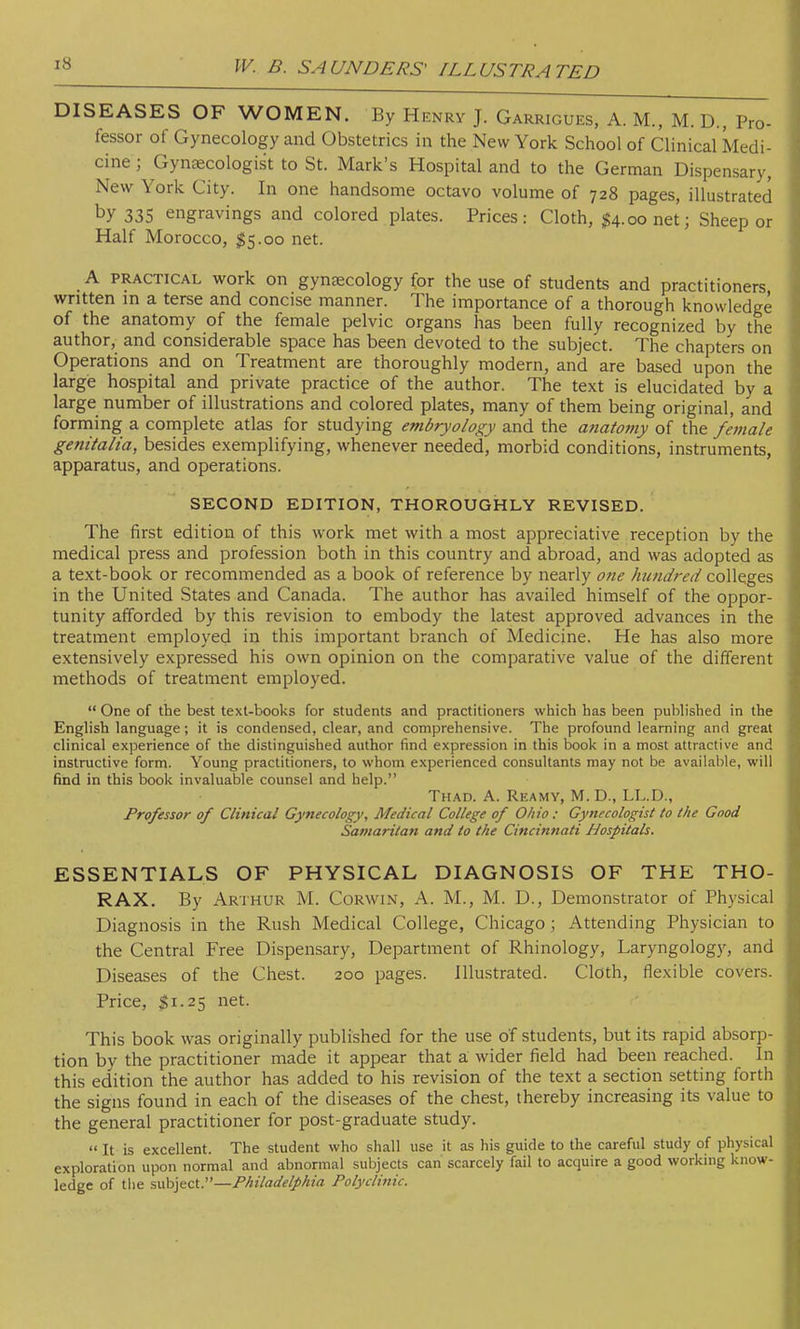 DISEASES OF WOMEN. By Henry J. Garrigues, A. M., M. D., Pro- fessor of Gynecology and Obstetrics in the New York School of Clinical Medi- cine j Gynaecologist to St. Mark's Hospital and to the German Dispensary, New York City. In one handsome octavo volume of 728 pages, illustrated by 335 engravings and colored plates. Prices: Cloth, $4.00 net; Sheep or Half Morocco, $5.00 net. A practical work on gynaecology for the use of students and practitioners written in a terse and concise manner. The importance of a thorough knowledge of the anatomy of the female pelvic organs has been fully recognized by the author, and considerable space has been devoted to the subject. The chapters on Operations and on Treatment are thoroughly modern, and are based upon the large hospital and private practice of the author. The text is elucidated by a large number of illustrations and colored plates, many of them being original, and forming a complete atlas for studying embryology and the atiatomy of the female genitalia, besides exemplifying, whenever needed, morbid conditions, instruments, apparatus, and operations. SECOND EDITION, THOROUGHLY REVISED. The first edition of this work met with a most appreciative reception by the medical press and profession both in this country and abroad, and was adopted as a text-book or recommended as a book of reference by nearly one hundred colleges in the United States and Canada. The author has availed himself of the oppor- tunity afforded by this revision to embody the latest approved advances in the treatment employed in this important branch of Medicine. He has also more extensively expressed his own opinion on the comparative value of the different methods of treatment employed.  One of the best text-books for students and practitioners which has been published in the English language; it is condensed, clear, and comprehensive. The profound learning and great clinical experience of the distinguished author find expression in this book in a most attractive and instructive form. Young practitioners, to whom experienced consultants may not be available, will find in this book invaluable counsel and help. Thad. A. Reamy, M. D., LL.D., Professor of Clinical Gynecology, Medical College of Ohio : Gynecologist to the Good Samaritan and to the Cincinnati Hospitals. ESSENTIALS OF PHYSICAL DIAGNOSIS OF THE THO- RAX. By Arthur M. Corwin, A. M., M. D., Demonstrator of Physical Diagnosis in the Rush Medical College, Chicago; Attending Physician to the Central Free Dispensary, Department of Rhinology, Laryngology, and Diseases of the Chest. 200 pages. Illustrated. Cloth, flexible covers. Price, $1.25 net. This book was originally published for the use of students, but its rapid absorp- tion by the practitioner made it appear that a wider field had been reached. In this edition the author has added to his revision of the text a section setting forth the signs found in each of the diseases of the chest, thereby increasing its value to the general practitioner for post-graduate study.  It is excellent. The student who shall use it as his guide to the careful study of physical exploration upon normal and abnormal subjects can' scarcely fail to acquire a good working know- ledge of the subject.—Philadelphia Polyclinic.