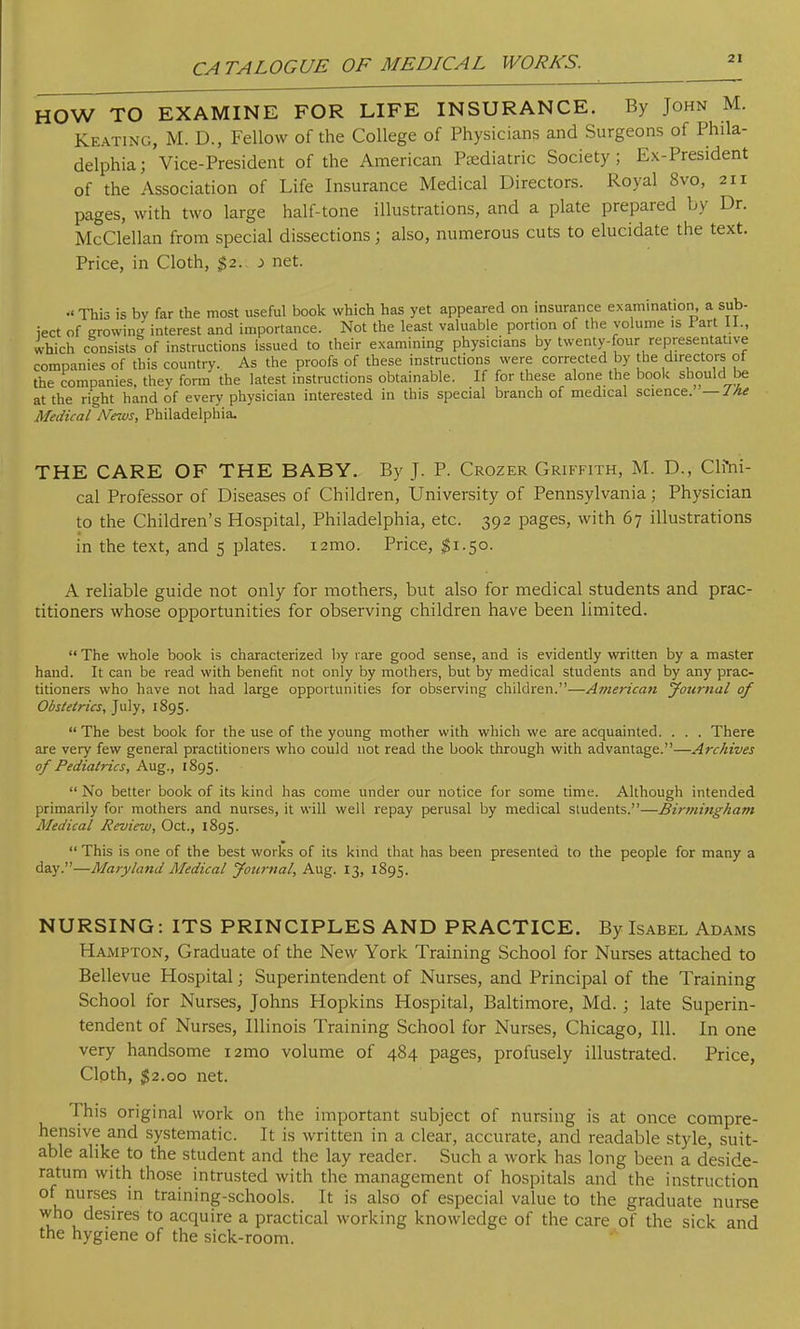 HOW TO EXAMINE FOR LIFE INSURANCE. By John M. Keating, M. D., Fellow of the College of Physicians and Surgeons of Phila- delphia; Vice-President of the American Pediatric Society; Ex-President of the Association of Life Insurance Medical Directors. Royal 8vo, 211 pages, with two large half-tone illustrations, and a plate prepared by Dr. McClellan from special dissections; also, numerous cuts to elucidate the text. Price, in Cloth, $2. i net. •' This is by far the most useful book which has yet appeared on insurance examination, a sub- iect of growing interest and importance. Not the least valuable portion of the volume is Fart LI., which consists of instructions issued to their examining physicians by twenty-four representative companies of this country. As the proofs of these instructions were corrected by the directors of the companies, they form the latest instructions obtainable. If for these alone the book should be at the right hand of every physician interested in this special branch of medical science. — J he Medical News, Philadelphia. THE CARE OF THE BABY. By J. P. Crozer Griffith, M. D., Clftii- cal Professor of Diseases of Children, University of Pennsylvania ; Physician to the Children's Hospital, Philadelphia, etc. 392 pages, with 67 illustrations in the text, and 5 plates. i2mo. Price, #1.50. A reliable guide not only for mothers, but also for medical students and prac- titioners whose opportunities for observing children have been limited.  The whole book is characterized by rare good sense, and is evidently written by a master hand. It can be read with benefit not only by mothers, but by medical students and by any prac- titioners who have not had large opportunities for observing children.—A?nerican Journal of Obstetrics, July, 1895.  The best book for the use of the young mother with which we are acquainted. . . . There are very few general practitioners who could not read the book through with advantage.—Archives of Pediatrics, Aug., 1895.  No better book of its kind has come under our notice for some time. Although intended primarily for mothers and nurses, it will well repay perusal by medical students.—Birmingham Medical Revino, Oct., 1895.  This is one of the best works of its kind that has been presented to the people for many a day.—Maryland Medical Journal, Aug. 13, 1895. NURSING: ITS PRINCIPLES AND PRACTICE. By Isabel Adams I Iampton, Graduate of the New York Training School for Nurses attached to Bellevue Hospital; Superintendent of Nurses, and Principal of the Training School for Nurses, Johns Hopkins Hospital, Baltimore, Md.; late Superin- tendent of Nurses, Illinois Training School for Nurses, Chicago, 111. In one very handsome i2mo volume of 484 pages, profusely illustrated. Price, Cloth, 52.00 net. This original work on the important subject of nursing is at once compre- hensive and systematic. It is written in a clear, accurate, and readable style, suit- able alike to the student and the lay reader. Such a work has long been a deside- ratum with those intrusted with the management of hospitals and the instruction of nurses in training-schools. It is also of especial value to the graduate nurse who desires to acquire a practical working knowledge of the care of the sick and the hygiene of the sick-room.