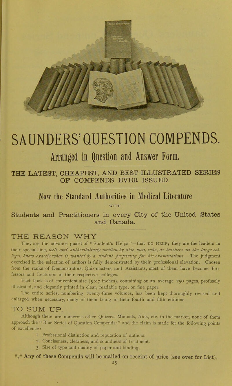 SAUNDERS'QUESTION COMPENDS. Arranged in Question and Answer Form. THE LATEST, CHEAPEST, AND BEST ILLUSTRATED SERIES OF COMPENDS EVER ISSUED. Now the Standard Authorities in Medical Literature WITH Students and Practitioners in every City of the United States and Canada. THE REASON WHY They are the advance guard of Student's Helps—that do help; they are the leaders in their special line, well and authoritatively written by able men, who, as teachers in the large col- leges, know exactly what is wanted by a student preparing for his examinations. The judgment exercised in the selection of authors is fully demonstrated by their professional elevation. Chosen from the ranks of Demonstrators, Quiz-masters, and Assistants, most of them have become Pro- fessors and Lecturers in their respective colleges. Each book is of convenient size (5x7 inches), containing on an average 250 pages, profusely illustrated, and elegantly printed in clear, readable type, on fine paper. The entire series, numbering twenty-three volumes, has been kept thoroughly revised and enlarged when necessary, many of them being in their fourth and fifth editions. TO SUM UP. Although there are numerous other Quizzes, Manuals, Aids, etc. in the market, none of them approach the  Blue Series of Question Compends; and the claim is made for the following points of excellence: 1. Professional distinction and reputation of authors. 2. Conciseness, clearness, and soundness of treatment. 3. Size of type and quality of paper and binding. V* Any of these Compends will be mailed on receipt of price (see over for List).