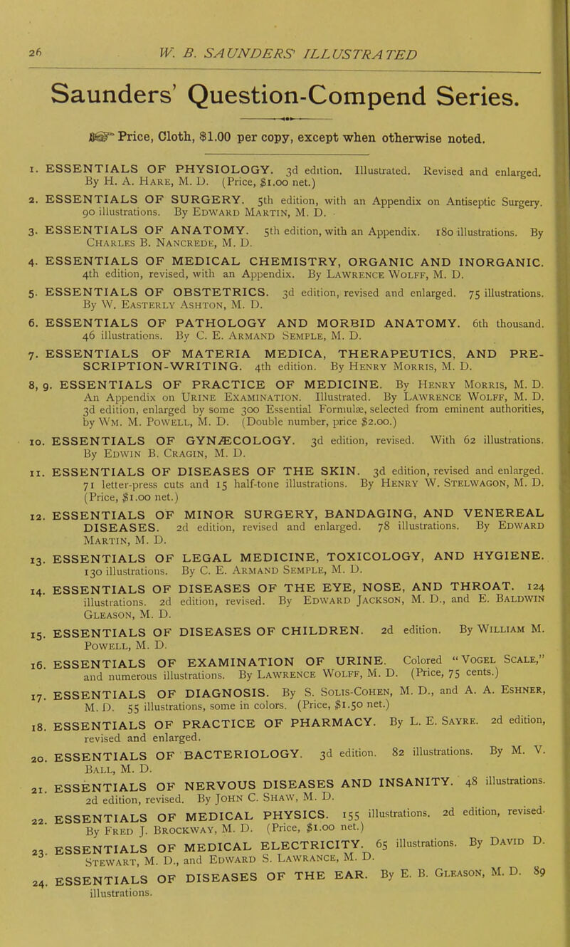 Saunders' Question-Compend Series. B6T Price, Cloth, $1.00 per copy, except when otherwise noted. 1. ESSENTIALS OF PHYSIOLOGY. 3d edition. Illustrated. Revised and enlarged By H. A. Hare, M. D. (Price, $1.00 net.) 2. ESSENTIALS OF SURGERY. 5th edition, with an Appendix on Antiseptic Surgery. 90 illustrations. By Edward Martin, M. D. 3. ESSENTIALS OF ANATOMY. 5th edition, with an Appendix. 180 illustrations. By Charles B. Nancrede, M. D. 4. ESSENTIALS OF MEDICAL CHEMISTRY, ORGANIC AND INORGANIC. 4th edition, revised, with an Appendix. By Lawrence Wolff, M. D. 5. ESSENTIALS OF OBSTETRICS. 3d edition, revised and enlarged. 75 illustrations. By W. Easterly Ashton, M. D. 6. ESSENTIALS OF PATHOLOGY AND MORBID ANATOMY. 6th thousand. 46 illustrations. By C. E. Armand Semple, M. D. 7. ESSENTIALS OF MATERIA MEDICA, THERAPEUTICS, AND PRE- SCRIPTION-WRITING. 4th edition. By Henry Morris, M. D. 8. 9. ESSENTIALS OF PRACTICE OF MEDICINE. By Henry Morris, M. D. An Appendix on Urine Examination. Illustrated. By Lawrence Wolff, M. D. 3d edition, enlarged by some 300 Essential Formulae, selected from eminent authorities, by Wm. M. Powell, M. D. (Double number, price $2.00.) 10. ESSENTIALS OF GYNECOLOGY. 3d edition, revised. With 62 illustrations. By Edwin B. Cragin, M. D. 11. ESSENTIALS OF DISEASES OF THE SKIN. 3d edition, revised and enlarged. 71 letter-press cuts and 15 half-tone illustrations. By Henry W. Stelwagon, M. D. (Price, #1.00 net.) 12. ESSENTIALS OF MINOR SURGERY, BANDAGING, AND VENEREAL DISEASES. 2d edition, revised and enlarged. 78 illustrations. By Edward Martin, M. D. 13. ESSENTIALS OF LEGAL MEDICINE, TOXICOLOGY, AND HYGIENE. 130 illustrations. By C. E. Armand Semple, M. D. 14. ESSENTIALS OF DISEASES OF THE EYE, NOSE, AND THROAT. 124 illustrations. 2d edition, revised. By Edward Jackson, M. D., and E. Baldwin Gleason, M. D. 15. ESSENTIALS OF DISEASES OF CHILDREN. 2d edition. By William M. Powell, M. D. 16 ESSENTIALS OF EXAMINATION OF URINE. Colored  Vogel Scale, and numerous illustrations. By Lawrence Wolff, M. D. (Price, 75 cents.) 17. ESSENTIALS OF DIAGNOSIS. By S. Solis-Cohen, M. D., and A. A. Eshner, M. D. 55 illustrations, some in colors. (Price, #1.50 net.) 18. ESSENTIALS OF PRACTICE OF PHARMACY. By L. E. Sayre. 2d edition, revised and enlarged. 20. ESSENTIALS OF BACTERIOLOGY. 3d edition. 82 illustrations. By M. V. Ball, M. D. 21. ESSENTIALS OF NERVOUS DISEASES AND INSANITY. 48 illustrations. 2d edition, revised. By John C. Shaw, M. D. ESSENTIALS OF MEDICAL PHYSICS. 155 illustrations. 2d edition, revised- By Fred J. Brockway, M. D. (Price, $1.00 net.) 2, ESSENTIALS OF MEDICAL ELECTRICITY 6S illustrations. By David D. Stewart, M. D., and Edward S. Lawrance, M. D. 24 22. ESSENTIALS OF DISEASES OF THE EAR. By E. B. Gleason, M. D. 89 illustrations.
