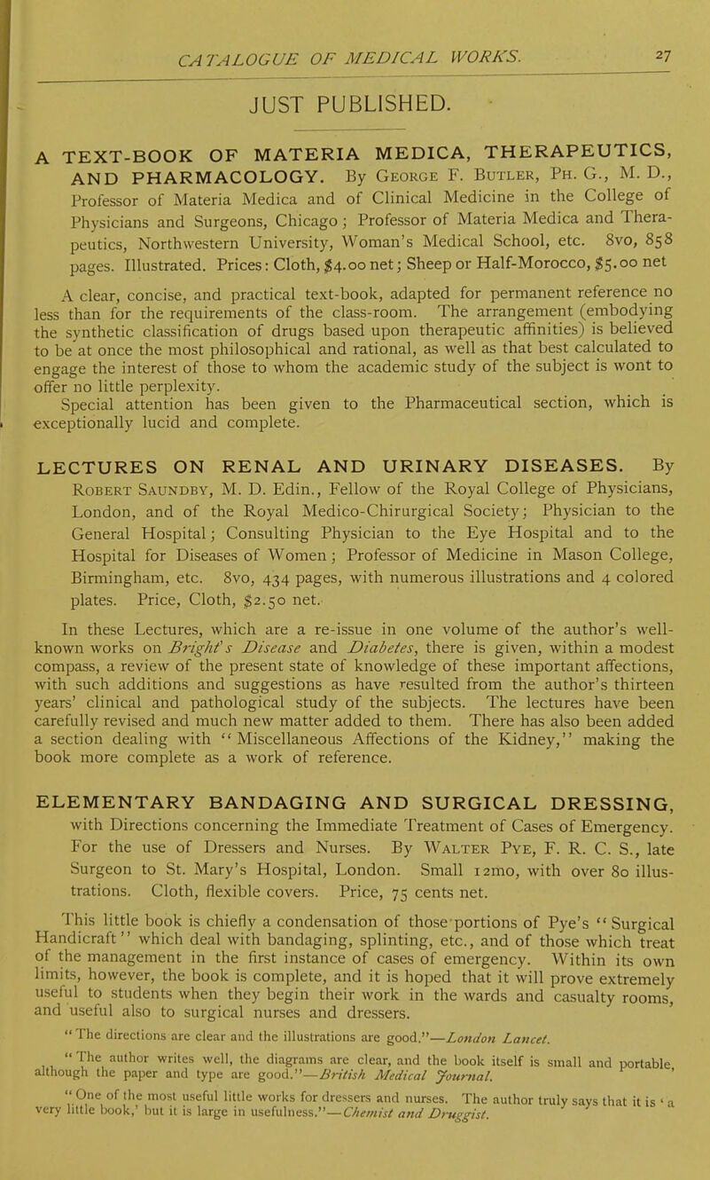 JUST PUBLISHED. A TEXT-BOOK OF MATERIA MEDICA, THERAPEUTICS, AND PHARMACOLOGY. By George F. Butler, Ph. G., M. D., Professor of Materia Medica and of Clinical Medicine in the College of Physicians and Surgeons, Chicago; Professor of Materia Medica and Thera- peutics, Northwestern University, Woman's Medical School, etc. 8vo, 858 pages. Illustrated. Prices: Cloth, $4.00 net; Sheep or Half-Morocco, $5.00 net A clear, concise, and practical text-book, adapted for permanent reference no less than for the requirements of the class-room. The arrangement (embodying the synthetic classification of drugs based upon therapeutic affinities) is believed to be at once the most philosophical and rational, as well as that best calculated to engage the interest of those to whom the academic study of the subject is wont to offer no little perplexity. Special attention has been given to the Pharmaceutical section, which is exceptionally lucid and complete. LECTURES ON RENAL AND URINARY DISEASES. By Robert Saundby, M. D. Edin., Fellow of the Royal College of Physicians, London, and of the Royal Medico-Chirurgical Society; Physician to the General Hospital; Consulting Physician to the Eye Hospital and to the Hospital for Diseases of Women; Professor of Medicine in Mason College, Birmingham, etc. 8vo, 434 pages, with numerous illustrations and 4 colored plates. Price, Cloth, $2.50 net. In these Lectures, which are a re-issue in one volume of the author's well- known works on Bright's Disease and Diabetes, there is given, within a modest compass, a review of the present state of knowledge of these important affections, with such additions and suggestions as have resulted from the author's thirteen years' clinical and pathological study of the subjects. The lectures have been carefully revised and much new matter added to them. There has also been added a section dealing with Miscellaneous Affections of the Kidney, making the book more complete as a work of reference. ELEMENTARY BANDAGING AND SURGICAL DRESSING, with Directions concerning the Immediate Treatment of Cases of Emergency. For the use of Dressers and Nurses. By Walter Pye, F. R. C. S., late Surgeon to St. Mary's Hospital, London. Small i2mo, with over 80 illus- trations. Cloth, flexible covers. Price, 75 cents net. This little book is chiefly a condensation of those portions of Pye's Surgical Handicraft which deal with bandaging, splinting, etc., and of those which treat of the management in the first instance of cases of emergency. Within its own limits, however, the book is complete, and it is hoped that it will prove extremely useful to students when they begin their work in the wards and casualty rooms, and useful also to surgical nurses and dressers.  The directions are clear and the illustrations are good.—London Lancet.  The author writes well, the diagrams are clear, and the book itself is small and portable although the paper and type are good.—British Medical Journal.  One of the most useful little works for dressers and nurses. The author truly says that it is « a very little book,' but it is large in usefulness.— Chemist and Druggist.