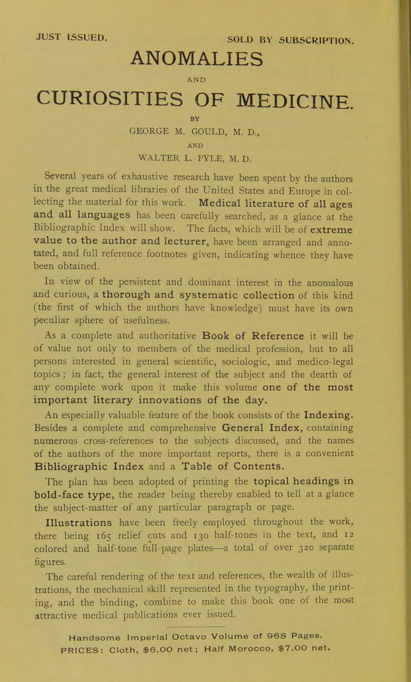 SOLD BY SUBSCRIPTION. ANOMALIES AND CURIOSITIES OF MEDICINE. BY GEORGE M. GOULD, M. D., AND W ALTER L. PYLE, M. D. Several years of exhaustive research have been spent by the authors in the great medical libraries of the United States and Europe in col- lecting the material for this work. Medical literature of all ages and all languages has been carefully searched, as a glance at the Bibliographic Index will show. The facts, which will be of extreme value to the author and lecturer, have been arranged and anno- tated, and full reference footnotes given, indicating whence they have been obtained. In view of the persistent and dominant interest in the anomalous and curious, a thorough and systematic collection of this kind (the first of which the authors have knowledge) must have its own peculiar sphere of usefulness. As a complete and authoritative Book of Reference it will be of value not only to members of the medical profession, but to all persons interested in general scientific, sociologic, and medico-legal topics; in fact, the general interest of the subject and the dearth of any complete work upon it make this volume one of the most important literary innovations of the day. An especially valuable feature of the book consists of the Indexing. Besides a complete and comprehensive General Index, containing numerous cross-references to the subjects discussed, and the names of the authors of the more important reports, there is a convenient Bibliographic Index and a Table of Contents. The plan has been adopted of printing the topical headings in bold-face type, the reader being thereby enabled to tell at a glance the subject-matter of any particular paragraph or page. Illustrations have been freely employed throughout the work, there being 165 relief cuts and 130 half-tones in the text, and 12 colored and half-tone full-page plates—a total of over 320 separate figures. The careful rendering of the text and references, the wealth of illus- trations, the mechanical skill represented in the typography, the print- ing, and the binding, combine to make this book one of the most attractive medical publications ever issued. Handsome Imperial Octavo Volume of 96S Pages. PRICES: Cloth, $6.00 net; Half Morocco, $7.00 net.