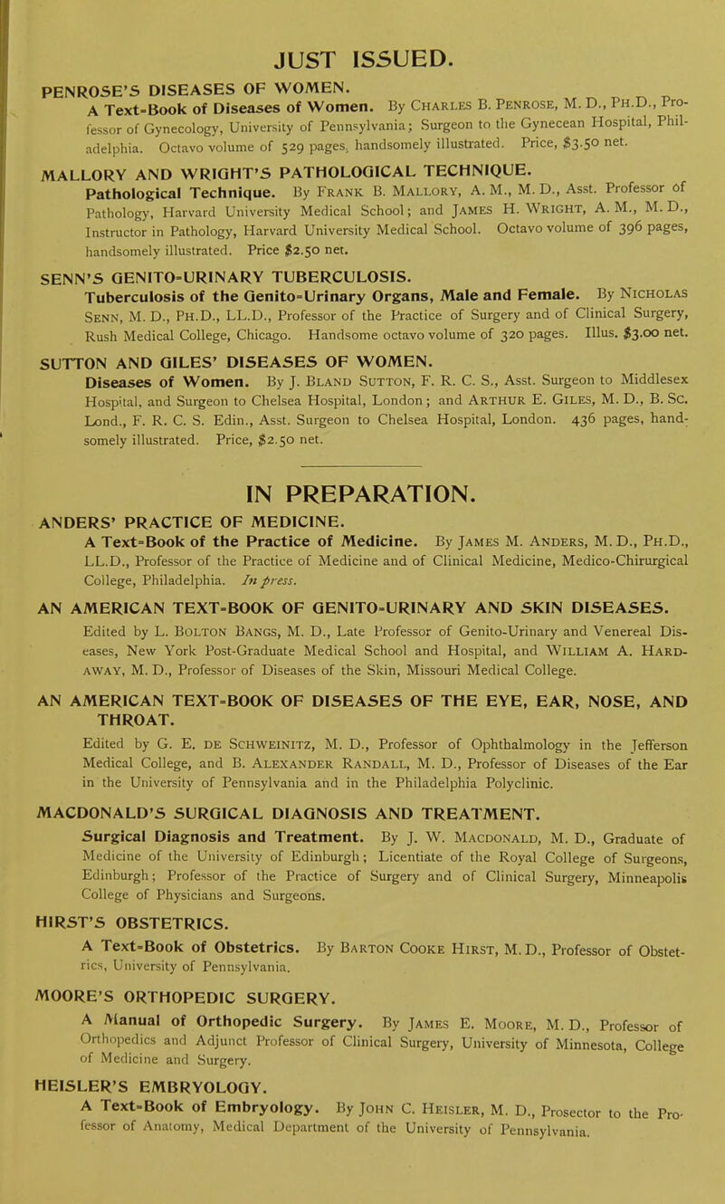 PENROSE'S DISEASES OF WOMEN. A Text-Book of Diseases of Women. By Charles B. Penrose, M. D., Ph.D., Pro- fessor of Gynecology, University of Pennsylvania; Surgeon to the Gynecean Hospital, Phil- adelphia. Octavo volume of 529 pages, handsomely illustrated. Price, #3.50 net. MALLORY AND WRIGHT'S PATHOLOGICAL TECHNIQUE. Pathological Technique. By Frank B. Mallory, A. M., M. D., Asst. Professor of Pathology, Harvard University Medical School; and James H.Wright, A.M., M. D., Instructor in Pathology, Harvard University Medical School. Octavo volume of 396 pages, handsomely illustrated. Price $2.50 net. SENN'S GENITOURINARY TUBERCULOSIS. Tuberculosis of the Genito=Urinary Organs, Male and Female. By Nicholas Senn, M. D., Ph.D., LL.D., Professor of the Practice of Surgery and of Clinical Surgery, Rush Medical College, Chicago. Handsome octavo volume of 320 pages. Illus. $3.00 net. SUTTON AND GILES' DISEASES OF WOMEN. Diseases of Women. By J. Bland Sutton, F. R. C. S., Asst. Surgeon to Middlesex Hospital, and Surgeon to Chelsea Hospital, London; and Arthur E. Giles, M. D., B. Sc. Lond., F. R. C. S. Edin., Asst. Surgeon to Chelsea Hospital, London. 436 pages, hand- somely illustrated. Price, #2.50 net. IN PREPARATION. ANDERS' PRACTICE OF MEDICINE. A Text-Book of the Practice of Medicine. By James M. Anders, M. D., Ph.D., LL.D., Professor of the Practice of Medicine and of Clinical Medicine, Medico-Chirurgical College, Philadelphia. In press. AN AMERICAN TEXT-BOOK OF GEN1TO-URINARY AND SKIN DISEASES. Edited by L. Bolton Bangs, M. D., Late Professor of Genito-Urinary and Venereal Dis- eases, New York Post-Graduate Medical School and Hospital, and William A. Hard- away, M. D., Professor of Diseases of the Skin, Missouri Medical College. AN AMERICAN TEXT-BOOK OF DISEASES OF THE EYE, EAR, NOSE, AND THROAT. Edited by G. E. de Schweinitz, M. D., Professor of Ophthalmology in the Jefferson Medical College, and B. Alexander Randall, M. D., Professor of Diseases of the Ear in the University of Pennsylvania and in the Philadelphia Polyclinic. MACDONALD'S SURGICAL DIAGNOSIS AND TREATMENT. Surgical Diagnosis and Treatment. By J. W. Macdonald, M. D., Graduate of Medicine of the University of Edinburgh; Licentiate of the Royal College of Surgeons, Edinburgh; Professor of the Practice of Surgery and of Clinical Surgery, Minneapolis College of Physicians and Surgeons. HIRST'S OBSTETRICS. A Text-Book of Obstetrics. By Barton Cooke Hirst, M.D., Professor of Obstet- rics, University of Pennsylvania. MOORE'S ORTHOPEDIC SURGERY. A Manual of Orthopedic Surgery. By James E. Moore, M. D., Professor of Orthopedics and Adjunct Professor of Clinical Surgery, University of Minnesota, College of Medicine and Surgery. HEISLER'S EMBRYOLOGY. A Text-Book of Embryology. By John C. Heisler, M. D., Prosector to the Pro- fessor of Anatomy, Medical Department of the University of Pennsylvania.