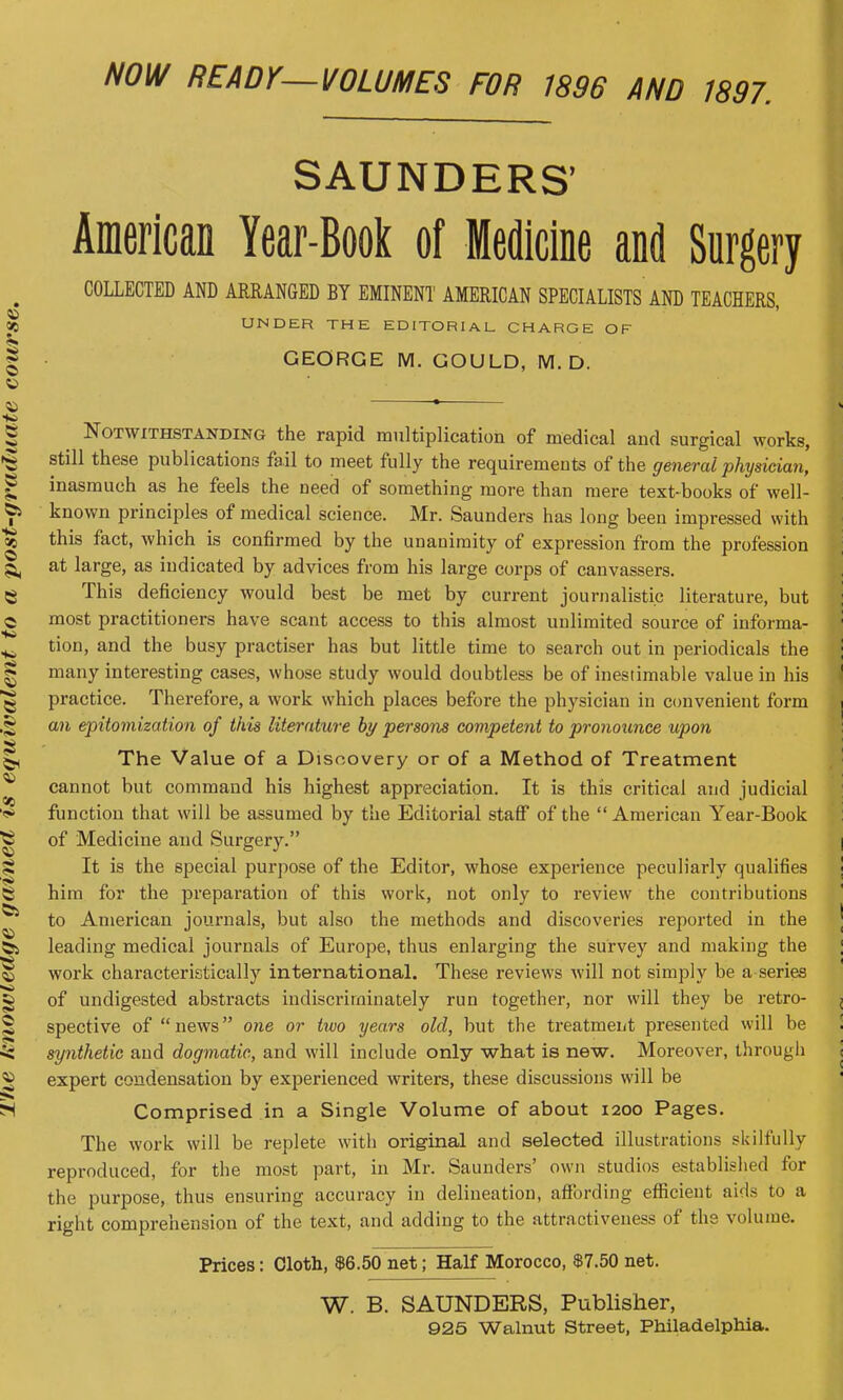 NOW READY—VOLUMES FOR 1896 AND 1897. SAUNDERS' American Year-Book of Medicine and Surgery COLLECTED AND ARRANGED BY EMINENT AMERICAN SPECIALISTS AND TEACHERS, UNDER THE EDITORIAL CHARGE OF GEORGE M. GOULD, M. D. Notwithstanding the rapid multiplication of medical and surgical works, still these publications fail to meet fully the requirements of the general physician, inasmuch as he feels the need of something more than mere text-books of well- known principles of medical science. Mr. Saunders has long been impressed with this fact, which is confirmed by the unanimity of expression from the profession at large, as indicated by advices from his large corps of canvassers. This deficiency would best be met by current journalistic literature, but most practitioners have scant access to this almost unlimited source of informa- tion, and the busy practiser has but little time to search out in periodicals the many interesting cases, whose study would doubtless be of inestimable value in his practice. Therefore, a work which places before the physician in convenient form an epitomization of this literature by persons competent to pronounce upon The Value of a Discovery or of a Method of Treatment cannot but command his highest appreciation. It is this critical and judicial function that will be assumed by the Editorial staff of the  American Year-Book of Medicine and Surgery. It is the special purpose of the Editor, whose experience peculiarly qualifies him for the preparation of this work, not only to review the contributions to American journals, but also the methods and discoveries reported in the leading medical journals of Europe, thus enlarging the survey and making the work characteristically international. These reviews will not simply be a series of undigested abstracts indiscriminately run together, nor will they be retro- spective of news one or two years old, but the treatment presented will be synthetic and dogmatic, and will include only what is new. Moreover, through expert condensation by experienced writers, these discussions will be Comprised in a Single Volume of about 1200 Pages. The work will be replete with original and selected illustrations skilfully reproduced, for the most part, in Mr. Saunders' own studios established for the purpose, thus ensuring accuracy in delineation, affording efficient aids to a right comprehension of the text, and adding to the attractiveness of the volume. Prices: Cloth, $6.50 net; Half Morocco, $7.50 net. W. B. SAUNDERS, Publisher, 925 Walnut Street, Philadelphia.