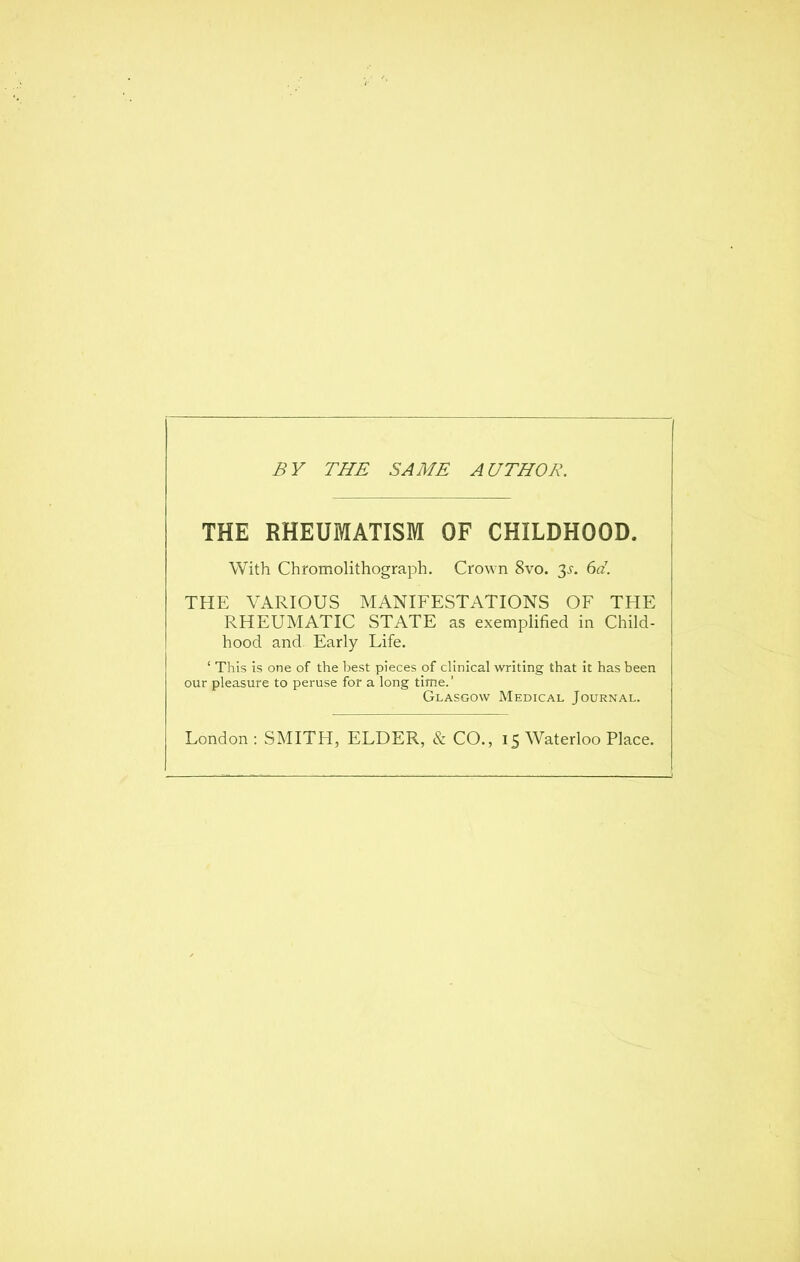 BY THE SAME AUTHOR. THE RHEUMATISM OF CHILDHOOD. With Chromolithograph. Crown 8vo. 3^-. 6d. THE VARIOUS MANIFESTATIONS OF THE RHEUMATIC STATE as exemplified in Child- hood and. Early Life. ' This is one of the best pieces of clinical writing that it has been our pleasure to peruse for a long time.' Glasgow Medical Journal.
