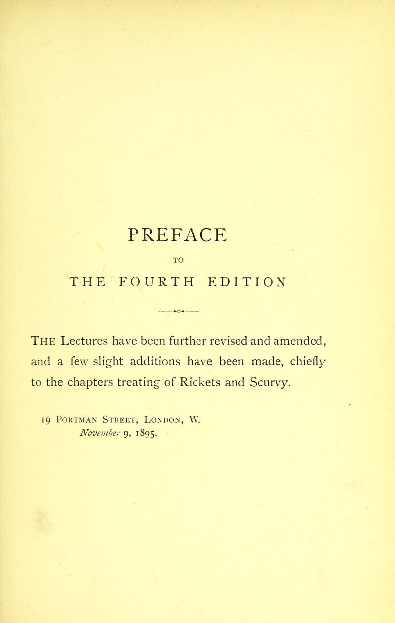 THE PREFACE TO FOURTH EDITION The Lectures have been further revised and amended, and a few slight additions have been made, chiefly to the chapters treating of Rickets and Scurvy. 19 PoRTMAN Street, London, W. November 1895.