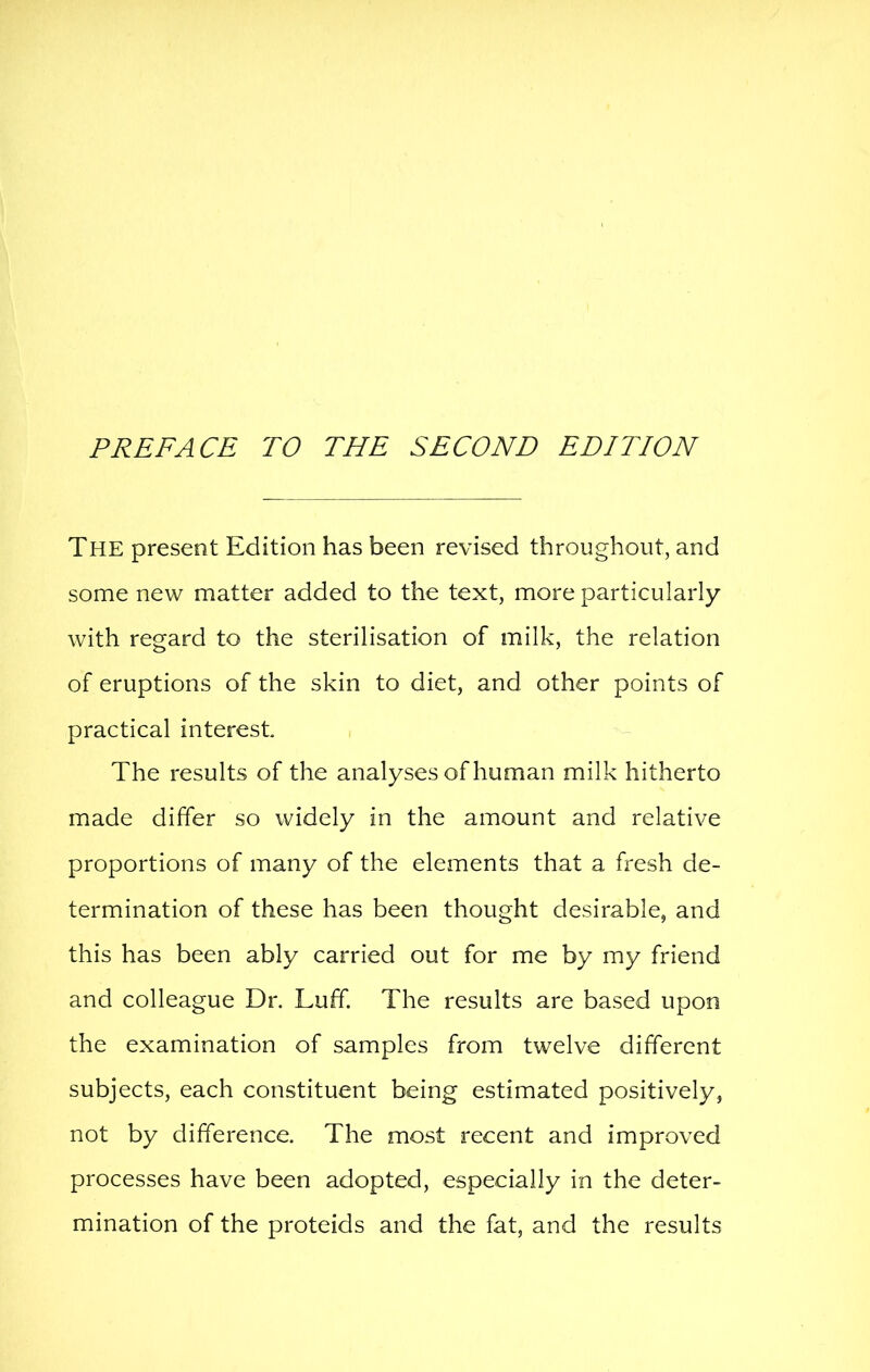 The present Edition has been revised throughout, and some new matter added to the text, more particularly with regard to the sterilisation of milk, the relation of eruptions of the skin to diet, and other points of practical interest The results of the analyses of human milk hitherto made differ so widely in the amount and relative proportions of many of the elements that a fi'esh de- termination of these has been thought desirable, and this has been ably carried out for me by my friend and colleague Dr. Luff The results are based upon the examination of samples from twelve different subjects, each constituent being estimated positively, not by difference. The most recent and improved processes have been adopted, especially in the deter- mination of the proteids and the fat, and the results