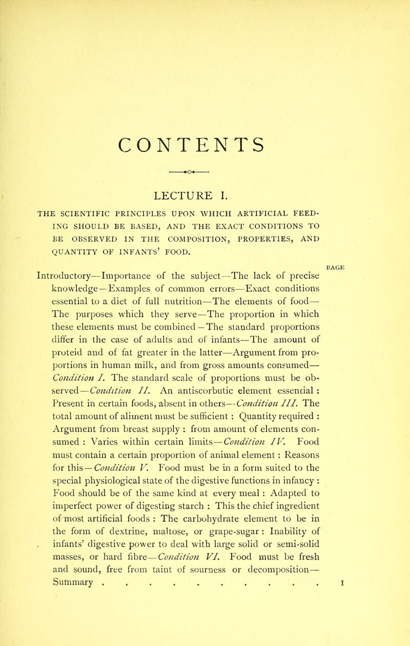 CONTENTS LECTURE I. THE SCIENTIFIC PRINCIPLES UPON WHICH ARTIFICIAL FEED- ING SHOULD BE BASED, AND THE EXACT CONDITIONS TO BE OBSERVED IN THE COMPOSITION, PROPERTIES, AND QUANTITY OF INFANTS' FOOD. Introductory—Importance of the subject—The lack of precise knowledge —Examples of common errors—Exact conditions essential to a diet of full nutrition—^The elements of food— The purposes which they serve—The proportion in which these elements must be combined—The standard proportions differ in the case of adults and of infants—The amount of proteid and of fat greater in the latter—Argument from pro- portions in human milk, and from gross amounts consumed— Condition I. The standard scale of proportions must be ob- served— Condition II. An antiscorbutic element essential : Present in certain foods, absent in others—Condition III. The total amount of aliment must be sufficient: Quantity required : Argument from breast supply : from amount of elements con- sumed : Varies within certain limits—Condition IV. Food must contain a certain proportion of animal element: Reasons for this—Condition V. Food must be in a form suited to the special physiological state of the digestive functions in infancy : Food should be of the same kind at every meal : Adapted to imperfect power of digesting starch : This the chief ingredient of most artificial foods : The carbohydrate element to be in the form of dextrine, maltose, or grape-sugar : Inability of infants' digestive power to deal with large solid or semi-solid masses, or hard fibre—Conditio7i VI, Food must be fresh and sound, free from taint of sourness or decomposition— Summary ..........