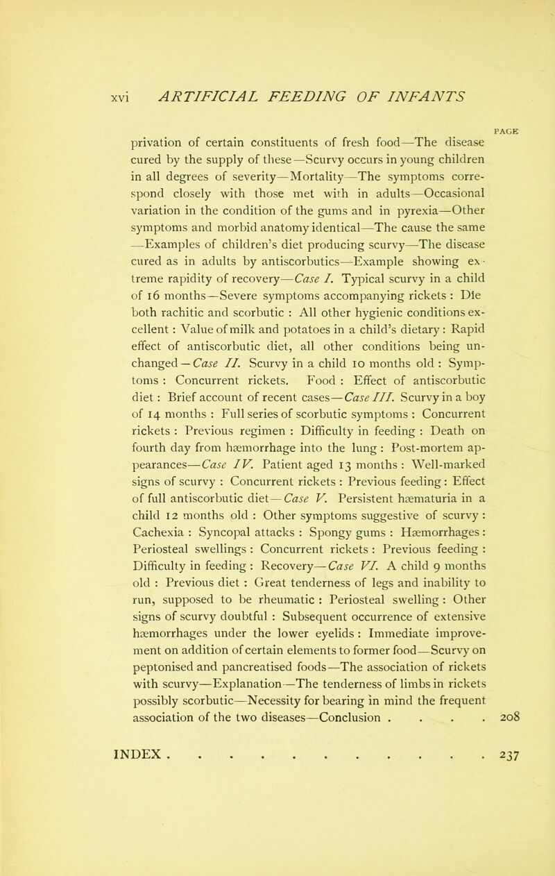 privation of certain constituents of fresh food—The disease cured by the supply of these—Scurvy occurs in young children in all degrees of severity—Mortality—The symptoms corre- spond closely with those met with in adults—Occasional variation in the condition of the gums and in pyrexia—Other symptoms and morbid anatomy identical—The cause the same —Examples of children's diet producing scurvy—The disease cured as in adults by antiscorbutics—Example showing ex - treme rapidity of recovery—Case I. Typical scurvy in a child of 16 months—Severe symptoms accompanying rickets : Die both rachitic and scorbutic : All other hygienic conditions ex- cellent : Value of milk and potatoes in a child's dietary : Rapid effect of antiscorbutic diet, all other conditions being un- changed—Ca^^ //. Scurvy in a child lo months old : Symp- toms : Concurrent rickets. Food : Effect of antiscorbutic diet: Brief account of recent cases—Case III. Scurvy in a boy of 14 months : Full series of scorbutic symptoms : Concurrent rickets : Previous regimen : Difficulty in feeding : Death on fourth day from haemorrhage into the lung : Post-mortem ap- pearances—Case IV. Patient aged 13 months : Well-marked signs of scurvy : Concurrent rickets : Previous feeding: Effect of full antiscorbutic diet—Case V. Persistent haematuria in a child 12 months old : Other symptoms suggestive of scurvy : Cachexia : Syncopal attacks : Spongy gums : Haemorrhages : Periosteal swellings: Concurrent rickets : Previous feeding : Difficulty in feeding : Recovery— Case VI. A child 9 months old : Previous diet: Great tenderness of legs and inability to run, supposed to be rheumatic : Periosteal swelling : Other signs of scurvy doubtful : Subsequent occurrence of extensive haemorrhages under the lower eyelids : Immediate improve- ment on addition of certain elements to former food—Scurvy on peptonised and pancreatised foods—The association of rickets with scurvy—Explanation—The tenderness of limbs in rickets possibly scorbutic—Necessity for bearing in mind the frequent association of the two diseases—Conclusion .... 208 INDEX 237