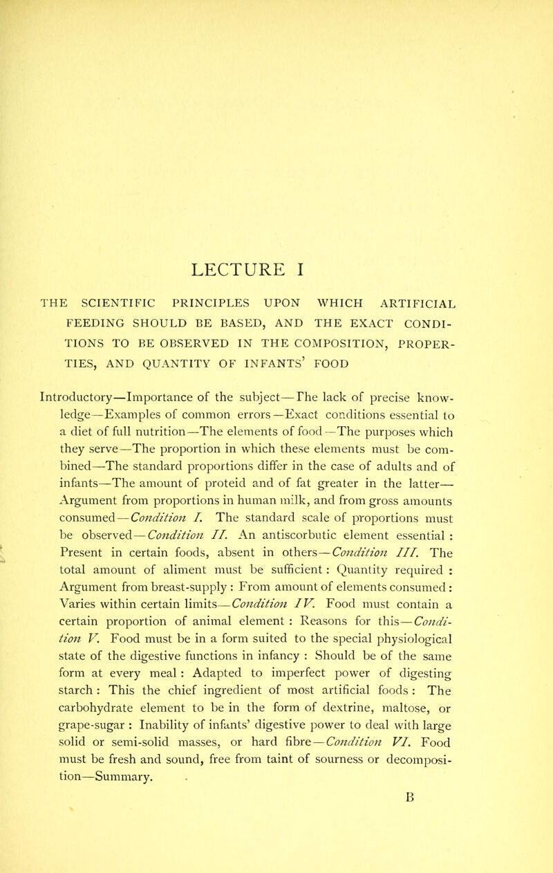 THE SCIENTIFIC PRINCIPLES UPON WHICH ARTIFICIAL FEEDING SHOULD BE BASED, AND THE EXACT CONDI- TIONS TO BE OBSERVED IN THE COMPOSITION, PROPER- TIES, AND QUANTITY OF INFANTS' FOOD Introductory—Importance of the subject—The lack of precise know- ledge—Examples of common errors —Exact conditions essential to a diet of full nutrition—The elements of food—The purposes which they serve—The proportion in which these elements must be com- bined—The standard proportions differ in the case of adults and of infants—The amount of proteid and of fat greater in the latter— Argument from proportions in human milk, and from gross amounts consumed — Condition I. The standard scale of proportions must be observed—Conditio7i II. An antiscorbutic element essential : Present in certain foods, absent in others—Condition III. The total amount of aliment must be sufficient : Quantity required : Argument from breast-supply : From amount of elements consumed : Varies within certain limits—Condition IV. Food must contain a certain proportion of animal element : Reasons for this—Condi- tion V. Food must be in a form suited to the special physiological state of the digestive functions in infancy : Should be of the same form at every meal: Adapted to imperfect power of digesting starch : This the chief ingredient of most artificial foods : The carbohydrate element to be in the form of dextrine, maltose, or grape-sugar : Inability of infants' digestive power to deal with large solid or semi-solid masses, or hard fibre — Condition VI. Food must be fresh and sound, free from taint of sourness or decomposi- tion—Summary. B