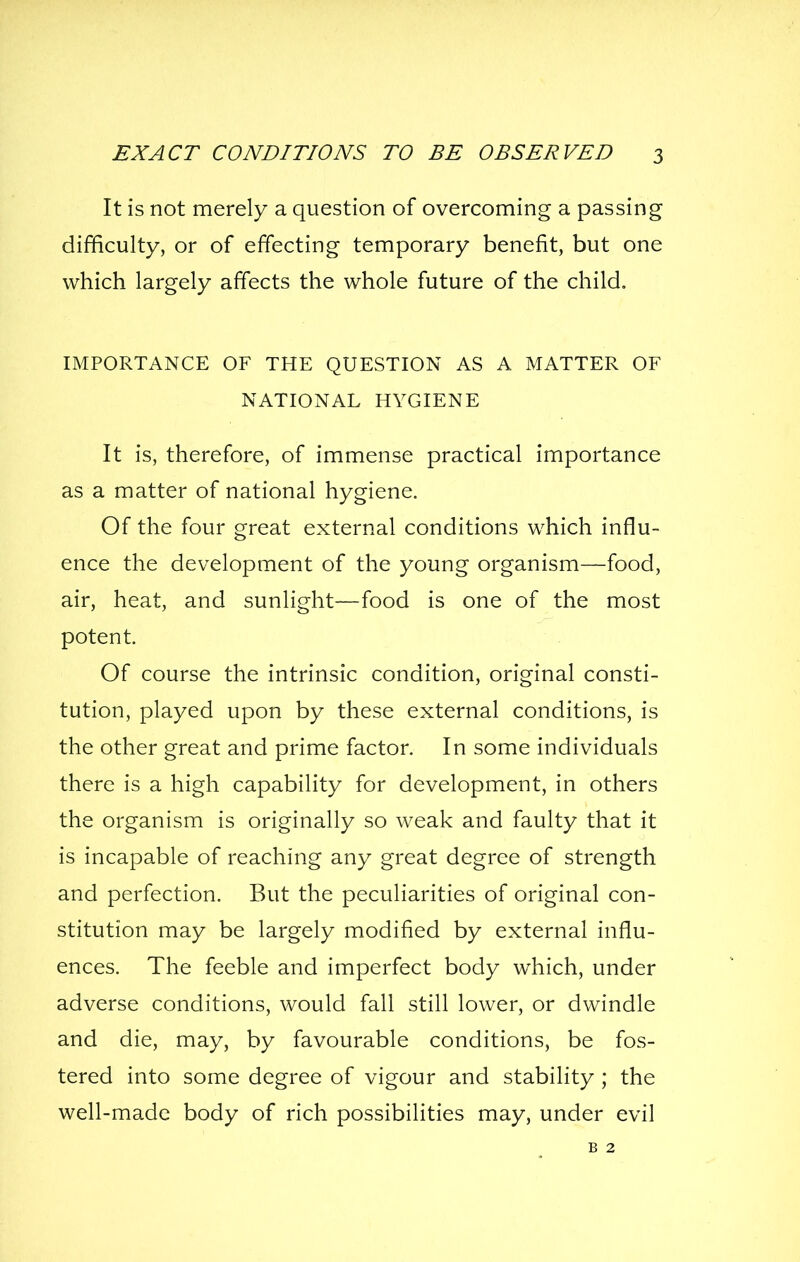 It is not merely a question of overcoming a passing difficulty, or of effecting temporary benefit, but one which largely affects the whole future of the child. IMPORTANCE OF THE QUESTION AS A MATTER OF NATIONAL HYGIENE It is, therefore, of immense practical importance as a matter of national hygiene. Of the four great external conditions which influ- ence the development of the young organism—food, air, heat, and sunlight—food is one of the most potent. Of course the intrinsic condition, original consti- tution, played upon by these external conditions, is the other great and prime factor. In some individuals there is a high capability for development, in others the organism is originally so weak and faulty that it is incapable of reaching any great degree of strength and perfection. But the peculiarities of original con- stitution may be largely modified by external influ- ences. The feeble and imperfect body which, under adverse conditions, would fall still lower, or dwindle and die, may, by favourable conditions, be fos- tered into some degree of vigour and stability ; the well-made body of rich possibilities may, under evil B 2