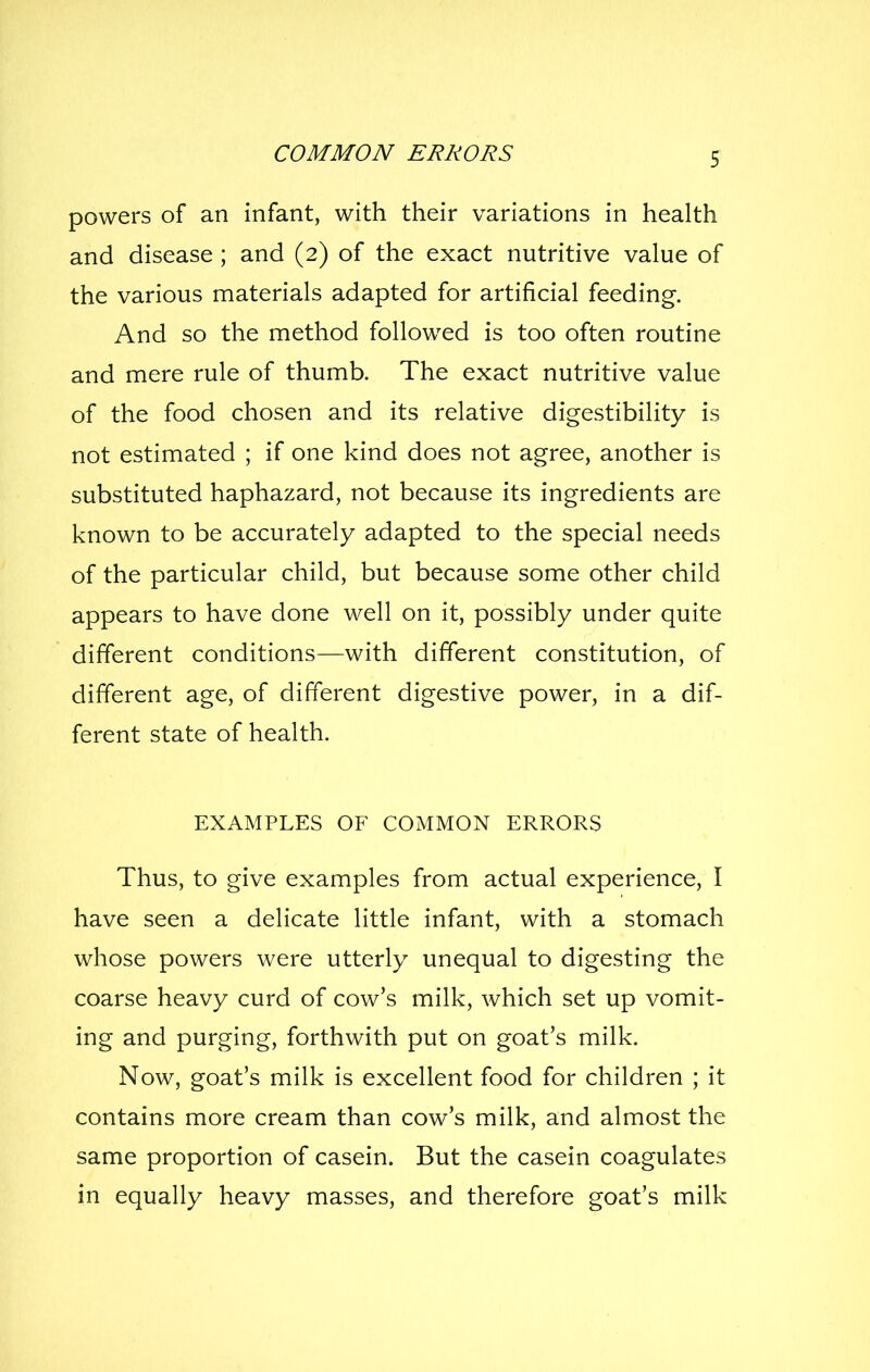 COMMON ERRORS powers of an infant, with their variations in health and disease ; and (2) of the exact nutritive value of the various materials adapted for artificial feeding. And so the method followed is too often routine and mere rule of thumb. The exact nutritive value of the food chosen and its relative digestibility is not estimated ; if one kind does not agree, another is substituted haphazard, not because its ingredients are known to be accurately adapted to the special needs of the particular child, but because some other child appears to have done well on it, possibly under quite different conditions—with different constitution, of different age, of different digestive power, in a dif- ferent state of health. EXAMPLES OF COMMON ERRORS Thus, to give examples from actual experience, I have seen a delicate little infant, with a stomach whose powers were utterly unequal to digesting the coarse heavy curd of cow's milk, which set up vomit- ing and purging, forthwith put on goat's milk. Now, goat's milk is excellent food for children ; it contains more cream than cow's milk, and almost the same proportion of casein. But the casein coagulates in equally heavy masses, and therefore goat's milk