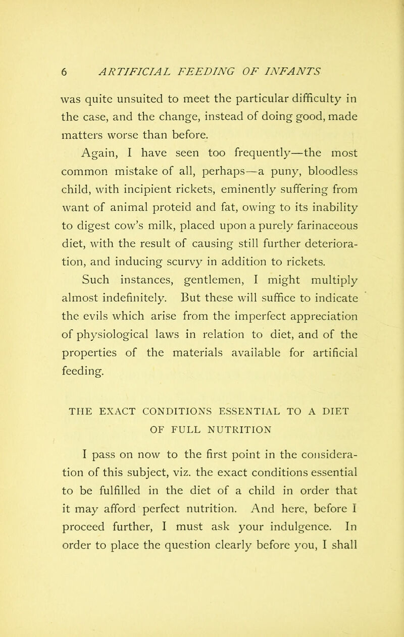 was quite unsuited to meet the particular difficulty in the case, and the change, instead of doing good, made matters worse than before. Again, I have seen too frequently—the most common mistake of all, perhaps—a puny, bloodless child, with incipient rickets, eminently suffering from want of animal proteid and fat, owing to its inability to digest cow's milk, placed upon a purely farinaceous diet, with the result of causing still further deteriora- tion, and inducing scurvy in addition to rickets. Such instances, gentlemen, I might multiply almost indefinitely. But these will suffice to indicate the evils which arise from the imperfect appreciation of physiological laws in relation to diet, and of the properties of the materials available for artificial feeding. THE EXACT CONDITIONS ESSENTIAL TO A DIET OF FULL NUTRITION I pass on now to the first point in the considera- tion of this subject, viz. the exact conditions essential to be fulfilled in the diet of a child in order that it may afford perfect nutrition. And here, before I proceed further, I must ask your indulgence. In order to place the question clearly before you, I shall