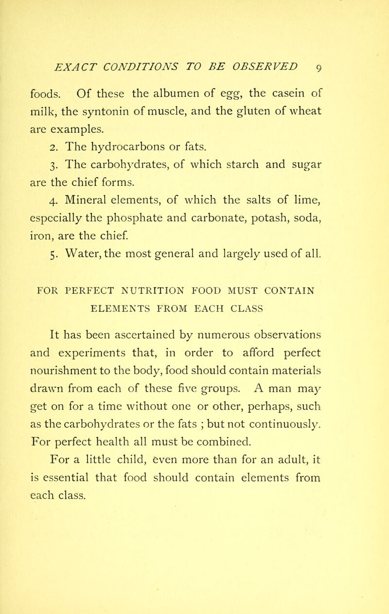 foods. Of these the albumen of egg, the casein of milk, the syntonin of muscle, and the gluten of wheat are examples. 2. The hydrocarbons or fats. 3. The carbohydrates, of which starch and sugar are the chief forms. 4. Mineral elements, of which the salts of lime, especially the phosphate and carbonate, potash, soda, iron, are the chief 5. Water, the most general and largely used of all, FOR PERFECT NUTRITION FOOD MUST CONTAIN ELEMENTS FROM EACH CLASS It has been ascertained by numerous observations and experiments that, in order to afford perfect nourishment to the body, food should contain materials drawn from each of these five groups. A man may get on for a time without one or other, perhaps, such as the carbohydrates or the fats ; but not continuously. For perfect health all must be combined. For a little child, even more than for an adult, it is essential that food should contain elements from each class.