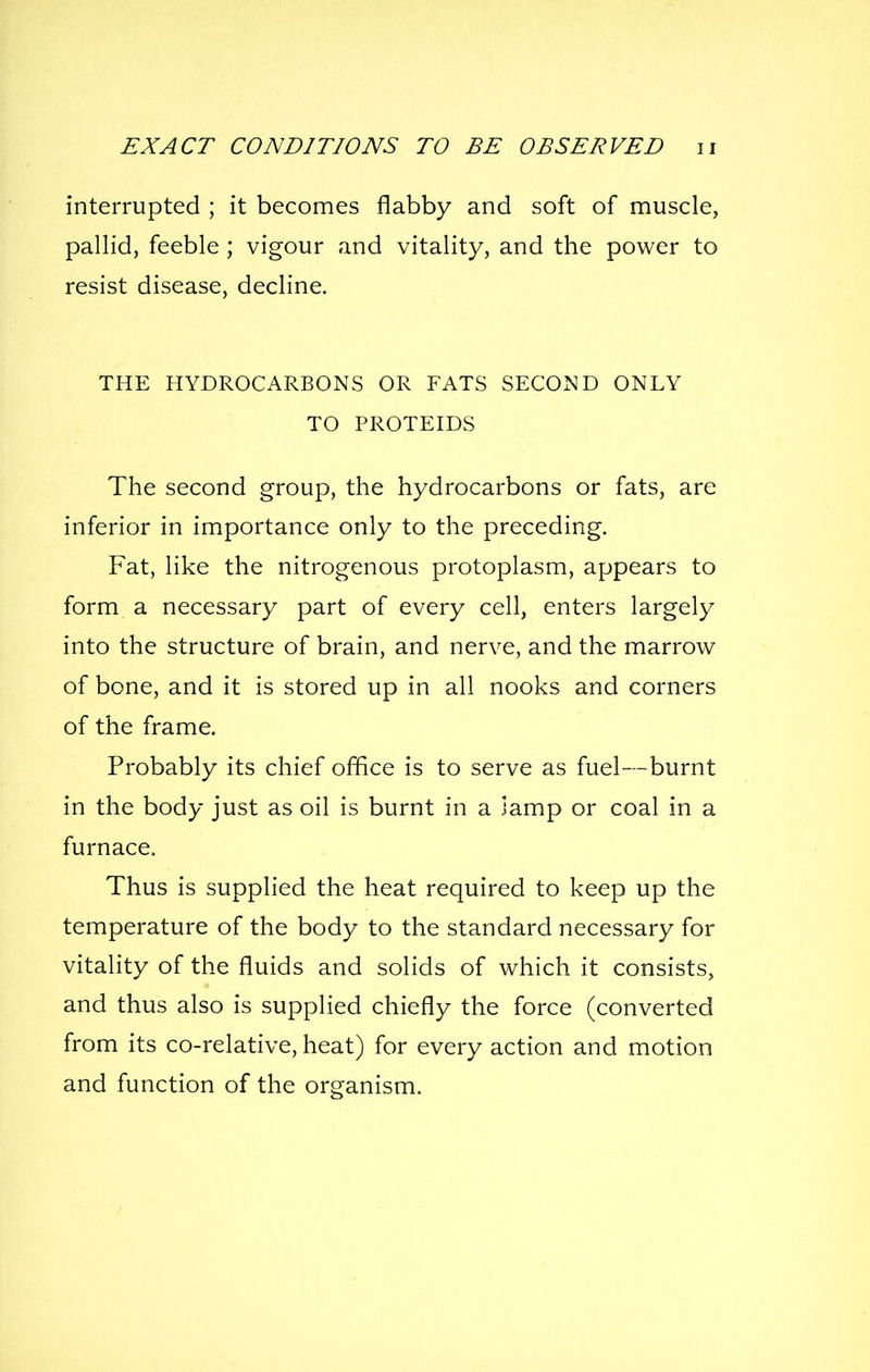 interrupted ; it becomes flabby and soft of muscle, pallid, feeble; vigour and vitality, and the power to resist disease, decline. THE HYDROCARBONS OR FATS SECOND ONLY TO PROTEIDS The second group, the hydrocarbons or fats, are inferior in importance only to the preceding. Fat, like the nitrogenous protoplasm, appears to form a necessary part of every cell, enters largely into the structure of brain, and nerve, and the marrow of bone, and it is stored up in all nooks and corners of the frame. Probably its chief office is to serve as fuel—burnt in the body just as oil is burnt in a lamp or coal in a furnace. Thus is supplied the heat required to keep up the temperature of the body to the standard necessary for vitality of the fluids and solids of which it consists, and thus also is supplied chiefly the force (converted from its co-relative, heat) for every action and motion and function of the organism.
