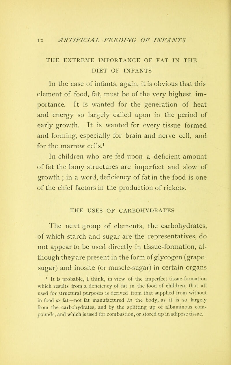 THE EXTREME IMPORTANCE OF FAT IN THE DIET OF INFANTS In the case of infants, again, it is obvious that this element of food, fat, must be of the very highest im- portance. It is wanted for the generation of heat and energy so largely called upon in the period of early growth. It is wanted for every tissue formed and forming, especially for brain and nerve cell, and for the marrow cells.^ In children who are fed upon a deficient amount of fat the bony structures are imperfect and slow of growth ; in a word, deficiency of fat in the food is one of the chief factors in the production of rickets. THE USES OF CARBOHYDRATES The next group of elements, the carbohydrates, of which starch and sugar are the representatives, do not appear to be used directly in tissue-formation, al- though they are present in the form of glycogen (grape- sugar) and inosite (or muscle-sugar) in certain organs 1 It is probable, I think, in view of the imperfect tissue-formation which results from a deficiency of fat in the food of children, that all used for structural purposes is derived from that supplied from without in food as fat—not fat manufactured in the body, as it is so largely from the carbohydrates, and by the splitting up of albuminous com- pounds, and which is used for combustion, or stored up in adipose tissue.