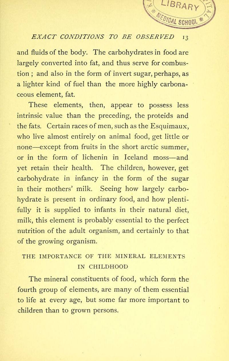 and fluids of the body. The carbohydrates in food are largely converted into fat, and thus serve for combus- tion ; and also in the form of invert sugar, perhaps, as a lighter kind of fuel than the more highly carbona- ceous element, fat. These elements, then, appear to possess less intrinsic value than the preceding, the proteids and the fats. Certain races of men, such as the Esquimaux, who live almost entirely on animal food, get little or none—except from fruits in the short arctic summer, or in the form of lichenin in Iceland moss—and yet retain their health. The children, however, get carbohydrate in infancy in the form of the sugar in their mothers' milk. Seeing how largely carbo- hydrate is present in ordinary food, and how plenti- fully it is supplied to infants in their natural diet, milk, this element is probably essential to the perfect nutrition of the adult organism, and certainly to that of the growing organism. THE IMPORTANCE OF THE MINERAL ELEMENTS IN CHILDHOOD The mineral constituents of food, which form the fourth group of elements, are many of them essential to life at every age, but some far more important to children than to grown persons.