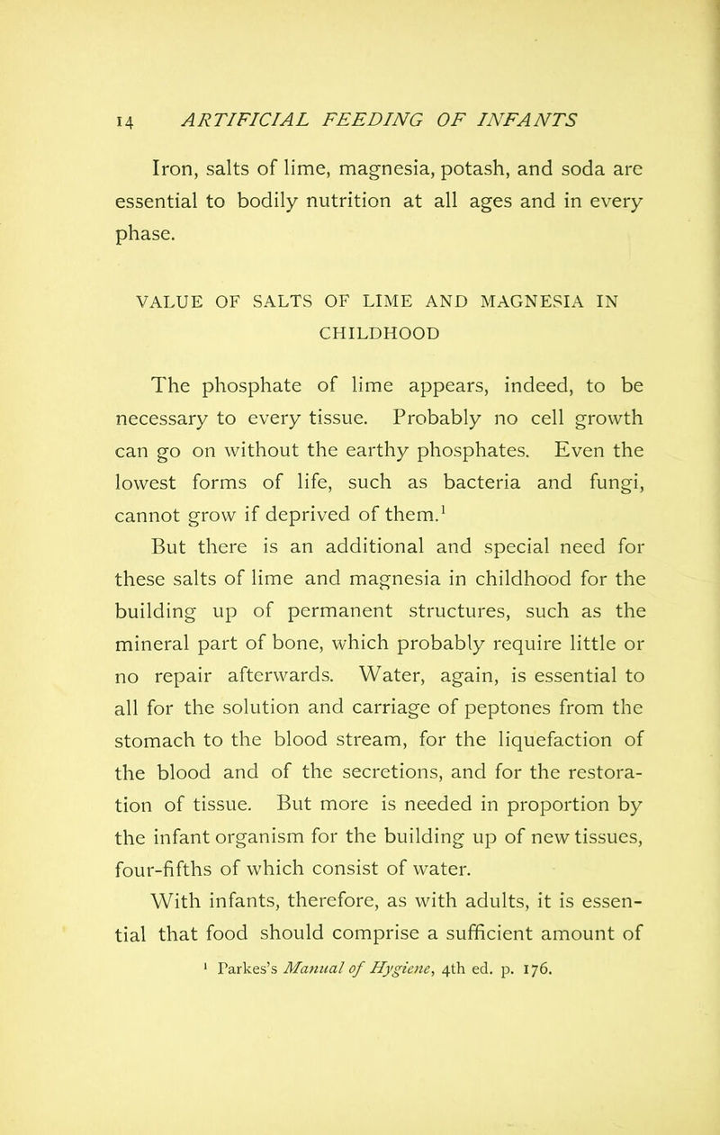Iron, salts of lime, magnesia, potash, and soda are essential to bodily nutrition at all ages and in every phase. VALUE OF SALTS OF LIME AND MAGNESIA IN CHILDHOOD The phosphate of lime appears, indeed, to be necessary to every tissue. Probably no cell growth can go on without the earthy phosphates. Even the lowest forms of life, such as bacteria and fungi, cannot grow if deprived of them.^ But there is an additional and special need for these salts of lime and magnesia in childhood for the building up of permanent structures, such as the mineral part of bone, which probably require little or no repair afterwards. Water, again, is essential to all for the solution and carriage of peptones from the stomach to the blood stream, for the liquefaction of the blood and of the secretions, and for the restora- tion of tissue. But more is needed in proportion by the infant organism for the building up of new tissues, four-fifths of which consist of water. With infants, therefore, as with adults, it is essen- tial that food should comprise a sufficient amount of ' Parkes's Mammal of Hygieite, 4th ed. p. 176.
