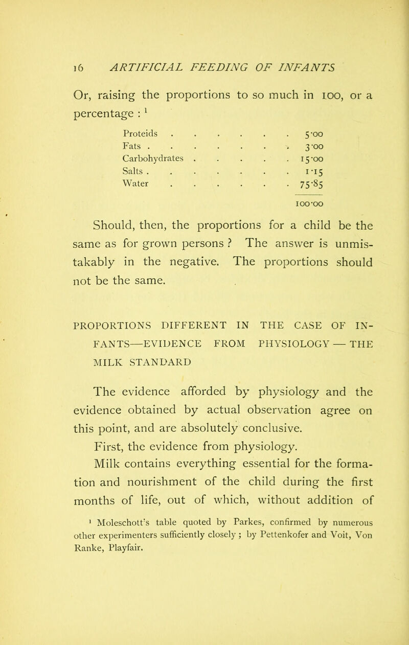 Or, raising the proportions to so much in lOO, or a percentage : ^ Proteids 5*00 Fats .3-00 Carbohydrates 15 oo Salts 1-15 Water 75'§5 loo-oo Should, then, the proportions for a child be the same as for grown persons ? The answer is unmis- takably in the negative. The proportions should not be the same. PROPORTIONS DIFFERENT IN THE CASE OF IN- FANTS—EVIDENCE FROM PHYSIOLOGY — THE MILK STANDARD The evidence afforded by physiology and the evidence obtained by actual observation agree on this point, and are absolutely conclusive. First, the evidence from physiology. Milk contains everything essential for the forma- tion and nourishment of the child during the first months of life, out of which, without addition of 1 Moleschott's table quoted by Parkes, confirmed by numerous other experimenters sufficiently closely ; by Pettenkofer and Voit, Von Ranke, Playfair.