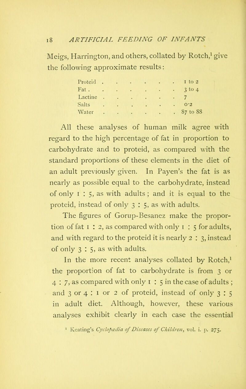 Meigs, Harrington, and others, collated by Rotch,^ give the following approximate results: All these analyses of human milk agree with regard to the high percentage of fat in proportion to carbohydrate and to proteid, as compared with the standard proportions of these elements in the diet of an adult previously given. In Payen's the fat is as nearly as possible equal to the carbohydrate, instead of only I : 5, as with adults; and it is equal to the proteid, instead of only 3 : 5, as with adults. The figures of Gorup-Besanez make the propor- tion of fat I : 2, as compared with only i : 5 for adults, and with regard to the proteid it is nearly 2 : 3, instead of only 3 : 5, as with adults. In the more recent analyses collated by Rotch,^ the proportion of fat to carbohydrate is from 3 or 4 : 7, as compared with only i : 5 in the case of adults ; and 3 or 4 : I or 2 of proteid, instead of only 3 : 5 in adult diet. Although, however, these various analyses exhibit clearly in each case the essential ' Keating's Cyclopedia of Diseases of Children, vol. i. p. 275. Proteid Fat . 3 to 4 7 0'2 87 to 88 I to 2 Lactine Salts Water