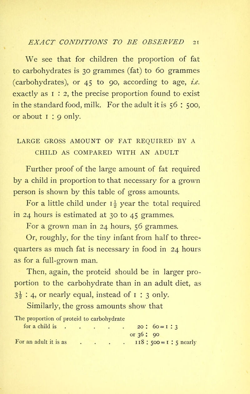 We see that for children the proportion of fat to carbohydrates is 30 grammes (fat) to 60 grammes (carbohydrates), or 45 to 90, according to age, i.e. exactly as i : 2, the precise proportion found to exist in the standard food, milk. For the adult it is 56 : 500, or about i : 9 only. LARGE GROSS AMOUNT OF FAT REQUIRED BY A CHILD AS COMPARED WITH AN ADULT Further proof of the large amount of fat required by a child in proportion to that necessary for a grown person is shown by this table of gross amounts. For a little child under year the total required in 24 hours is estimated at 30 to 45 grammes. For a grown man in 24 hours, 56 grammes. Or, roughly, for the tiny infant from half to three- quarters as much fat is necessary in food in 24 hours as for a full-grown man. Then, again, the proteid should be in larger pro- portion to the carbohydrate than in an adult diet, as 3^ : 4, or nearly equal, instead of i : 3 only. Similarly, the gross amounts show that The proportion of proteid to carbohydrate for a child is 20 : 60 = i : 3 or 36 : 90 For an adult it is as . . . . 118 : 500= l : 5 nearly