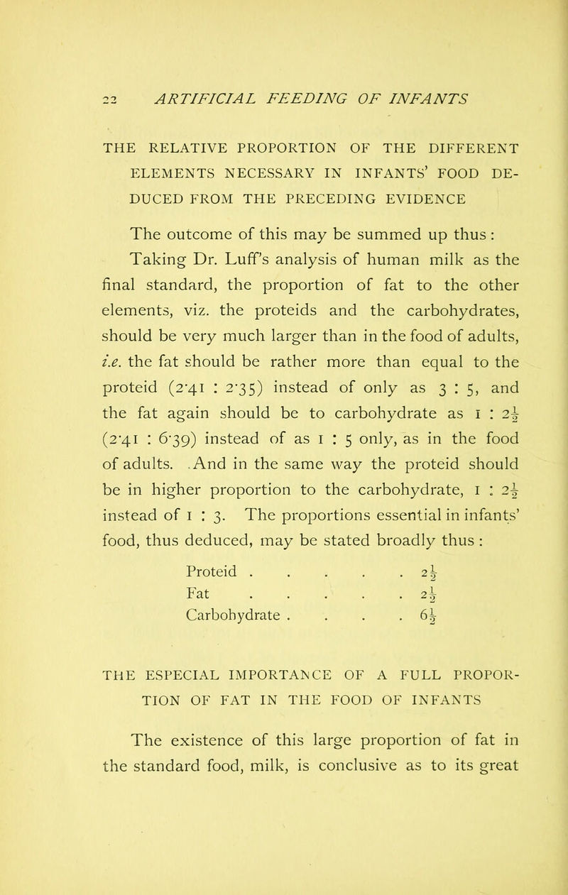 THE RELATIVE PROPORTION OF THE DIFFERENT ELEMENTS NECESSARY IN INFANTS' FOOD DE- DUCED FROM THE PRECEDING EVIDENCE The outcome of this may be summed up thus : Taking Dr. Luff's analysis of human milk as the final standard, the proportion of fat to the other elements, viz. the proteids and the carbohydrates, should be very much larger than in the food of adults, i.e. the fat should be rather more than equal to the proteid (2'4i : 235) instead of only as 3 : 5, and the fat again should be to carbohydrate as I : 2^^ (2*41 : 6-39) instead of as i : 5 only, as in the food of adults. And in the same way the proteid should be in higher proportion to the carbohydrate, i : 2\ instead of i : 3. The proportions essential in infants' food, thus deduced, may be stated broadly thus : Proteid 2\ Fat 2\ Carbohydrate . . . -6^ THE ESPECIAL IMPORTANCE OF A FULL PROPOR- TION OF FAT IN THE FOOD OF INFANTS The existence of this large proportion of fat in the standard food, milk, is conclusive as to its great