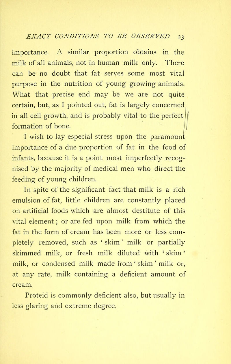 importance. A similar proportion obtains in the milk of all animals, not in human milk only. There can be no doubt that fat serves some most vital purpose in the nutrition of young growing animals. What that precise end may be we are not quite certain, but, as I pointed out, fat is largely concerned in all cell growth, and is probably vital to the perfect formation of bone. \\ I wish to lay especial stress upon the paramount: importance of a due proportion of fat in the food of infants, because it is a point most imperfectly recog- nised by the majority of medical men who direct the feeding of young children. In spite of the significant fact that milk is a rich emulsion of fat, little children are constantly placed on artificial foods which are almost destitute of this vital element; or are fed upon milk from which the fat in the form of cream has been more or less com- pletely removed, such as ' skim' milk or partially skimmed milk, or fresh milk diluted with ' skim ' milk, or condensed milk made from ' skim' milk or, at any rate, milk containing a deficient amount of cream. Proteid is commonly deficient also, but usually in less glaring and extreme degree.