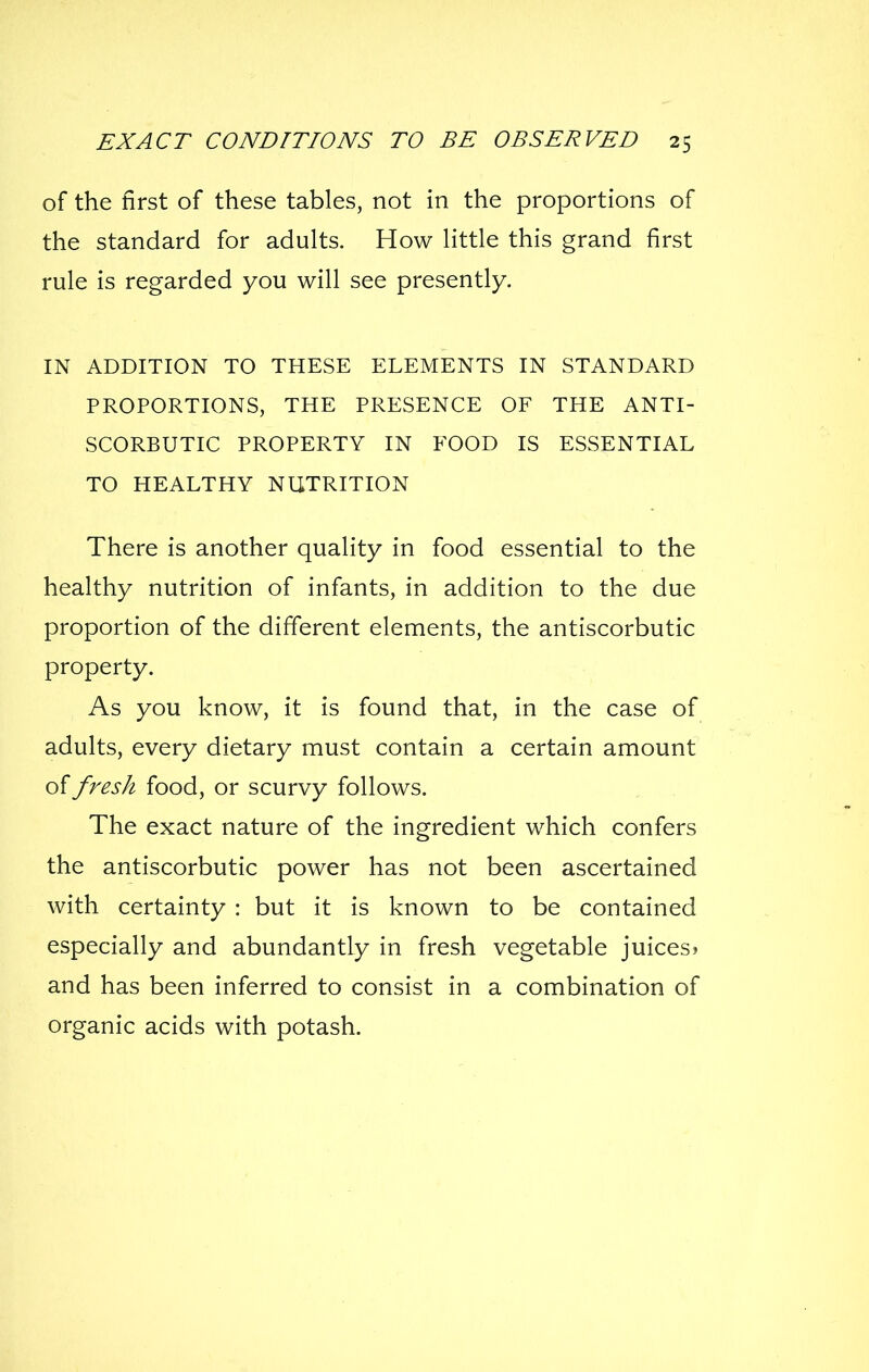 of the first of these tables, not in the proportions of the standard for adults. How little this grand first rule is regarded you will see presently. IN ADDITION TO THESE ELEMENTS IN STANDARD PROPORTIONS, THE PRESENCE OF THE ANTI- SCORBUTIC PROPERTY IN FOOD IS ESSENTIAL TO HEALTHY NUTRITION There is another quality in food essential to the healthy nutrition of infants, in addition to the due proportion of the different elements, the antiscorbutic property. As you know, it is found that, in the case of adults, every dietary must contain a certain amount of fresh food, or scurvy follows. The exact nature of the ingredient which confers the antiscorbutic power has not been ascertained with certainty : but it is known to be contained especially and abundantly in fresh vegetable juices? and has been inferred to consist in a combination of organic acids with potash.